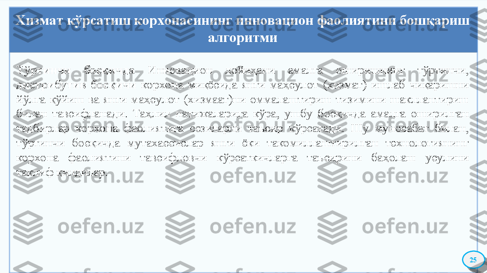 Хизмат кўрсатиш корхонасининг инновацион фаолиятини бошқариш 
алгоритми
25Тўртинчи  босқичда  Инновацион  лойиҳани  амалга  оширишнинг  тўртинчи, 
дистрибутив  босқичи  корхона  миқёсида  янги  маҳсулот  (хизмат)  ишлаб  чиқаришни 
йўлга  қўйиш  ва  янги  маҳсулот  (хизмаат)ни  оммалаштириш  тизимини  шакллантириш 
билан  тавсифланади.  Таҳлил  натижаларига  кўра,  ушбу  босқичда  амалга  оширилган 
тадбирлар  корхона  фаолиятига  сезиларли  таъсир  кўрсатади.  Шу  муносабат  билан, 
тўртинчи  босқичда  мутахассислар  янги  ёки  такомиллаштирилган  технологиянинг 
корхона  фаолиятини  тавсифловчи  кўрсаткичларга  таъсирини  баҳолаш  усулини 
таклиф қилдилар.     