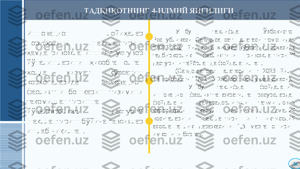 Инновацион  лойиҳалар 
портфелини  шакллантириш 
ҳамда  ривожланишнинг  устувор 
йўналишларини  ҳисобга  олган 
ҳолда  хизмат  кўрсатиш 
корхоналарида  инновацион 
фаолиятни  бошқариш  тизимини 
такомиллаштиришга 
йўналтирилган  дастурни 
шакллантириш  бўйича  тавсиялар 
ишлаб чиқилган. Ушбу  таклиф дан   Ўзбекистон 
Республикаси  Савдо-саноат  палатаси  томонидан 
“2023-2024  йилларда  хизмат  кўрсатиш  соҳасида 
тадбиркорлик  фаолиятини  ривожлантириш” 
дастурини тайёрлашда фойдаланилган. 
(Савдо-саноат  палатасининг  2023  йил 
18 ноябрдаги 11/02-15-286-сон маълумотномаси) .
  Ушбу  таклифдан  фойдаланиш 
инновацион  фаолиятга  ажратилган  ресурслардан 
фойдаланиш  самарадорлигини  таъминловчи 
қарорларни  қабул  қилишнинг  амалий 
воситаларини  шакллантиришнинг  иқтисодий 
асосланганлик  даражасини  1,5  марта  ошириш 
имконини берган .ТАДҚИҚОТНИНГ 4-ИЛМИЙ ЯНГИЛИГИ 
26    