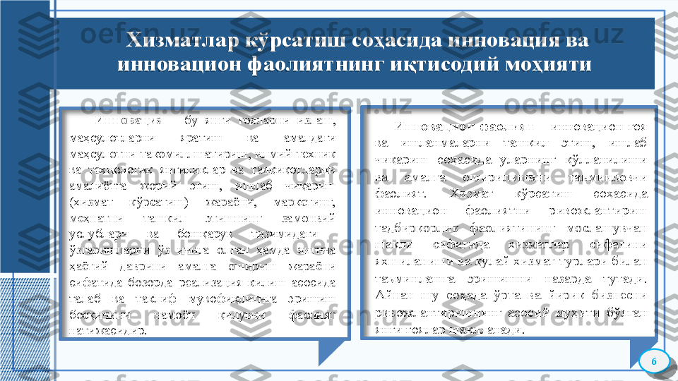 Хизматлар кўрсатиш со ҳасида инновация ва 
инновацион фаолият нинг иқтисодий моҳияти 
      Инновация   –  бу  янги  ғояларни  излаш, 
маҳсулотларни  яратиш  ва  амалдаги 
маҳсулотни такомиллшатириш, илмий-техник 
ва  технологик  янгиликлар  ва  тадқиқотларни 
амалиётга  жорий  этиш,  ишлаб  чиқариш 
(хизмат  кўрсатиш)  жараёни,  маркетинг,  
меҳнатни  ташкил  этишнинг  замонвий 
услублари  ва  бошқарув  тизимидаги   
ўзгаришларни  ўз  ичига  олган  ҳамда  янгича 
ҳаётий  даврини  амалга  ошириш  жараёни 
сифатида  бозорда  реализация  қилиш  асосида 
талаб  ва  таклиф  мувофиқлигига  эришиш 
босқичини  намоён  қилувчи  фаолият 
натижасидир.
6        Инновацион  фаолият   –  инновацион  ғоя 
ва  ишланмаларни  ташкил  этиш,  ишлаб 
чиқариш  соҳасида  уларнинг  қўлланилиши 
ва  амалга  оширилишини  таъминловчи 
фаолият.  Хизмат  кўрсатиш  соҳасида 
инновацион  фаолиятни  ривожлантириш 
тадбиркорлик  фаолиятининг  мослашувчан 
шакли  сифатида  хизматлар  сифатини 
яхшиланиши ва қулай хизмат турлари билан 
таъминлашга  эришишни  назарда  тутади. 
Айнан  шу  соҳада  ўрта  ва  йирик  бизнесни 
ривожлантиришнинг  асосий  муҳити  бўлган 
янги ғоялар шаклланади.    