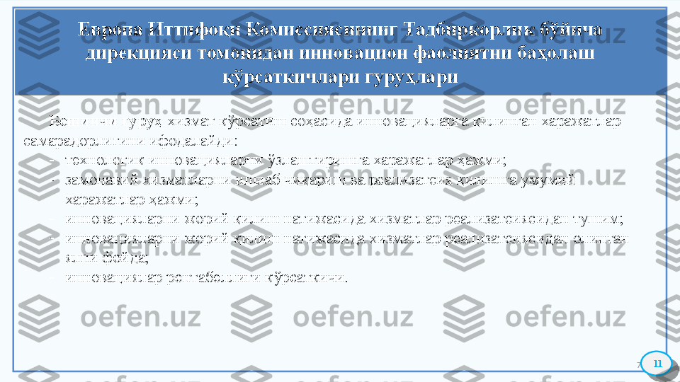 7Европа Иттифоқи Комиссиясининг Тадбиркорлик бўйича 
дирекцияси томонидан инновацион фаолиятни баҳолаш 
кўрсаткичлари гуруҳлари
11Бешинчи гуруҳ  хизмат кўрсатиш соҳасида инновацияларга қилинган харажатлар 
самарадорлигини ифодалайди:
-
технологик инновацияларни ўзлаштиришга харажатлар ҳажми; 
-
замонавий хизматларни ишлаб чиқариш ва реализатсия қилишга умумий 
харажатлар ҳажми; 
-
инновацияларни жорий қилиш натижасида хизматлар реализатсиясидан тушим;
-
инновацияларни жорий қилиш натижасида хизматлар реализатсиясидан олинган 
ялпи фойда; 
-
инновациялар рентабеллиги кўрсаткичи.    