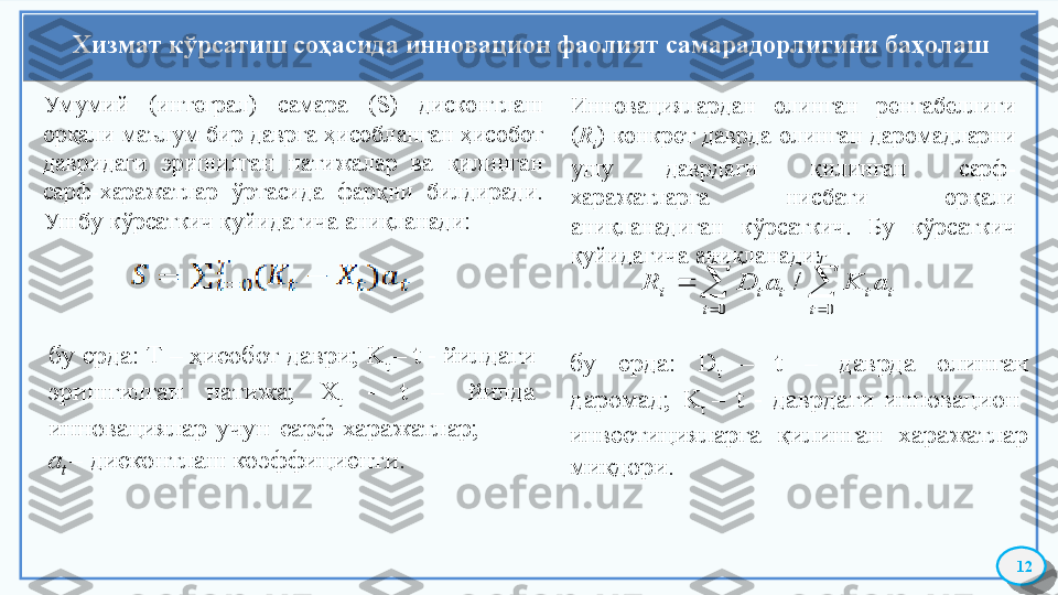 Хизмат кўрсатиш соҳасида инновацион фаолият самарадорлигини баҳолаш
12Умумий  (интеграл)  самара  (S)  дисконтлаш 
орқали маълум бир даврга ҳисобланган ҳисобот 
давридаги  эришилган  натижалар  ва  қилинган 
сарф-харажатлар  ўртасида  фарқни  билдиради. 
Ушбу кўрсаткич қуйидагича аниқланади:
бу ерда: Т – ҳисобот даври; K
t  – t - йилдаги 
эришгилган  натижа;  Х
t   -  t  –  йилда 
инновациялар  учун  сарф-харажатлар;             
а
t  – дисконтлаш коэффициенти. Инновациялардан  олинган  рентабеллиги 
( R
i )  конкрет  даврда  олинган  даромадларни 
ушу  даврдаги  қилинган  сарф-
харажатларга  нисбати  орқали 
аниқланадиган  кўрсаткич.  Бу  кўрсаткич 
қуйидагича аниқланади:		
		
	
T
t	
T
t	
t	t	t	t	i	a	K	a	D	R	
0	0	
/
бу  ерда:  D
t  –  t  –  даврда  олинган 
даромад;  K
t  –  t  -  даврдаги  инновацион-
инвестицияларга  қилинган  харажатлар 
миқдори.     