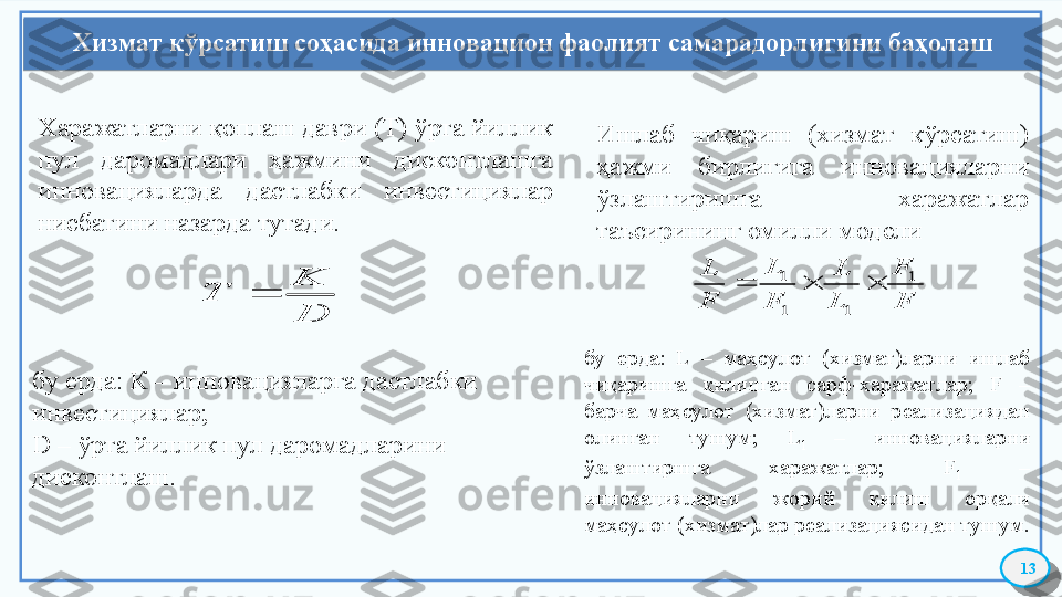 Хизмат кўрсатиш соҳасида инновацион фаолият самарадорлигини баҳолаш
13Харажатларни қоплаш даври (Т) ўрта йиллик 
пул  даромадлари  ҳажмини  дисконтлашга 
инновацияларда  дастлабки  инвестициялар 
нисбатини назарда тутади.D
K	
T	
бу ерда: К – инновацияларга дастлабки 
инвестициялар; 
D  – ўрта йиллик пул даромадларини 
дисконтлаш. Ишлаб  чиқариш  (хизмат  кўрсатиш) 
ҳажми  бирлигига  инновацияларни 
ўзлаштиришга  харажатлар 
таъсирининг омилли модели	F
F	
L
L	
F
L	
F
L	1	
1	1
1			
бу  ерда:  L  –  маҳсулот  (хизмат)ларни  ишлаб 
чиқаришга  қилинган  сарф-харажатлар;  F  – 
барча  маҳсулот  (хизмат)ларни  реализациядан 
олинган  тушум;  L
1  –  инновацияларни 
ўзлаштиршга  харажатлар;  F
1  – 
инновацияларни  жорий  қилиш  орқали 
маҳсулот (хизмат)лар реализациясидан тушум.    