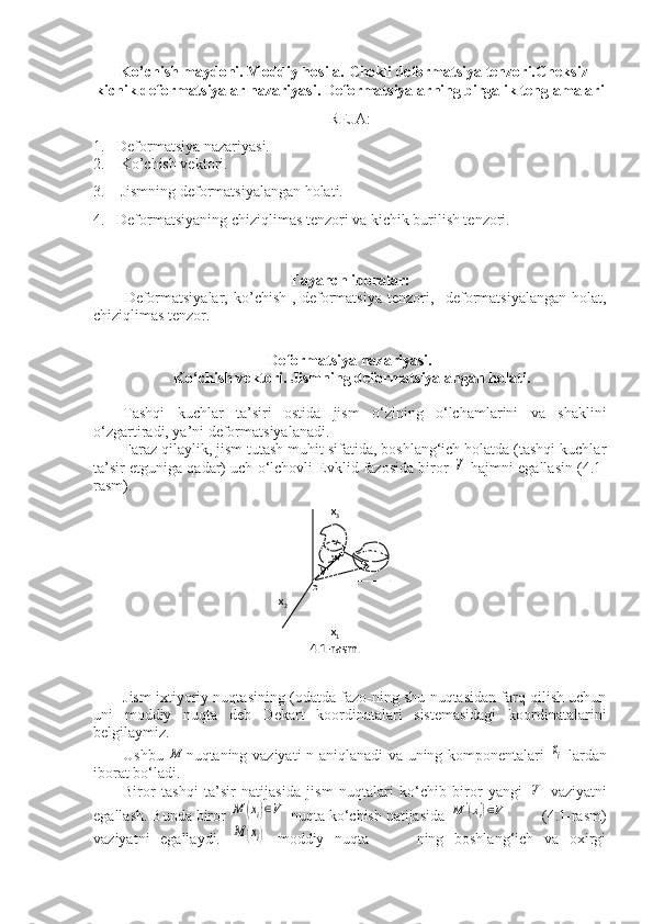    Ko’chish maydoni. Moddiy hosila. Chekli deformatsiya tenzori. Cheksiz
kichik deformatsiyalar nazariyasi .  Deformatsiyalarning birgalik tenglamalari
REJA:
1. Deformatsiya nazariyasi.
2.       Ko’chish vektori. 
3.    Jismning deformatsiyalangan holati. 
4. Deformatsiyaning chiziqlimas tenzori va kichik burilish tenzori.
 
Tayanch iboralar:
Deformatsiyalar,   ko’chish   ,   deformatsiya   tenzori,     deformatsiyalangan   holat,
chiziqlimas tenzor.
Deformatsiya nazariyasi.
 Ko‘chish vektori. Jismning deformatsiyalangan holati.
Tashqi   kuchlar   ta’siri   ostida   jism   o‘zining   o‘lchamlarini   va   shaklini
o‘zgartiradi, ya’ni deformatsiyalanadi.
Faraz qilaylik, jism tutash muhit sifatida, boshlang‘ich holatda (tashqi kuchlar
ta’sir etguniga qadar) uch o‘lchovli Evklid fazosida biror  V  hajmni egallasin (4.1-
rasm).
Jism ixtiyoriy nuqta sining (odatda fazo-ning shu nuqtasidan farq qilish uchun
uni   moddiy   nuqta   deb   Dekart   koordinatalari   sistemasidagi   koordinatalarini
belgilaymiz. 
Ushbu  	
M nuqtaning vaziyati n aniqlanadi va uning komponentalari  	xi   lardan
iborat bo‘ladi.
Biror   tashqi   ta’sir   natijasida   jism   nuqtalari   ko‘chib   biror   yangi  	
V'   vaziyatni
egallash. Bunda biror 	
M	(xi)∈V  nuqta ko‘chish natijasida 	M	'(xi')∈V         (4.1-rasm)
vaziyatni   egallaydi.  	
M	(xi)   moddiy   nuqta-         ning   boshlang‘ich   va   oxirgi x
3
v
w
  M          
o               
x
2                                        
 
x
1
4.1-rasm. 