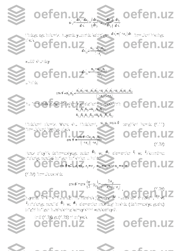 α1i
'=	dx	i+du	i	
ds1
'	=(
dx	i	
ds	1
+ui,j
dx	j	
ds	1)⋅ds	1	
ds1
'ifodaga ega bolamiz. Buyerda yuqorida keltirilgan 	
ds1'=(1+εs)ds  formulani hisobga
olsak	
ds1i
'=
α1i+ui,jα1j	
1+ε1	
,
xuddi shunday	
ds2i
'=	
α2i+ui,jα2j	
1+ε2
u holda	
cos	θ'=α1i'α2i'=α1i'α2i'+ui,jα1i'α2j'+ui,jα1j'α2i'+ui,jα1i'ui,jα2j'	
(1+ε1)(1+ε2)
Bu formulada gung indekslarning belgilarini almash-tirib	
ui,jα1jα2i=uj,iα1iα2j;	
ui,jα1jui,jα2j=ukiuk,jα1iα2j
ifodalarni   olamiz.   Mana   shu   ifodalarni,  	
α1iα2j=cos	θ   tenglikni   hamda   (4.11)
formulalarni hisobga olsak	
cos	θ'=
cos	θ+2eijα1jα2i	
(1+ε1)(1+ε2)
                      (4.27)
Faraz   qilaylik   deformatsiyaga   qadar  	
ds1   va  	ds2   elementlar  	хi   va  	хj koordinat
o‘qlariga parallel bo‘lgan bo‘lsinlar.  U holda 	
cos	θ=0,ε1=εi,ε2=εj,α1i=αi^i=1;αrj=αjj=1
(4.27) formula asosida	
cos	θ'=cos	(
π
2−	γij)=	
2eij	
(1+εi)(1+εj)
,         (4.28)
buyerda  	
γij -siljish   burchagi.   Bu   burchak   jismning  	М   nuqtasidan   chquvchi,  	хi   va	
хj
o‘qlariga   parallel  	ds1   va  	ds2   elementlar   orasidagi   boshda   (deformatsiya-gacha)
to‘g‘ri bo‘lgan burchakning kamayishini xarakterlaydi.
Endi (4.28) ga (4.25) ni qo‘ysak 