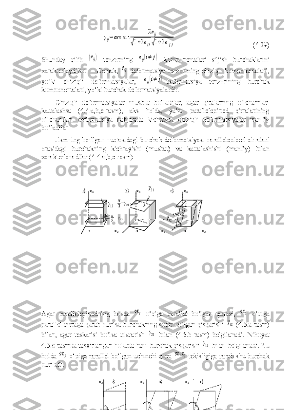 γij=	arc	sin	
2eij	
√1+2eii√1+2ejj            (4.29)
Shunday   qilib  	
(eij)   tenzorning  	eij(i≠	j)   komponentalari   siljish   burchaklarini
xarakterlaydilar.         Demak,  	
ei^i -deformatsiya   tenzorining   chiziqli   komponentalari,
yo‘ki   chiziqli   deformatsiyalar,  	
eij(i≠	j) -deformatsiya   tenzorining   burchak
komponentalari, yo‘ki burchak deformatsiyalardir.
Chiziqli   deformatsiyalar   musbut   bo‘ladilar,   agar   qiralarning   o‘lchamlari
kattalashsa   (4.4.a,b,c-rasm),   aks   holda,   ya‘ni   parallelepiped   qirralarining
o‘lchamlari   deformatsiya   natijasida   kichraysa   chiziqli   deformatsiyalar   manfiy
bo‘ladilar.
Jismning berilgan nuqtasidagi burchak deformatsiyasi parallelepiped qirralari
orasidagi   burchakning   kichrayishi   (musbat)   va   kattalashishi   (manfiy)   bilan
xarakterlanadilar (4.4-a,b,c-rasm).
      
                                    
                   
 
Agar   parallelepipedning   bosda  	
ox1   o‘qiga   parallel   bo‘lgan   qirrasi,  	ox2   o‘qiga
parallel qirraga qarab burilsa burchakning sodir bo‘lgan qisqarishi  	
γ12  (4.5.a-rasm)
bilan,   agar   teskarisi   bo‘lsa   qisqarish  	
γ21   bilan   (4.5.b-rasm)   belgilanadi.   Nihoyat
4.5.c-rasmda tasvirlangan holatda ham burchak qisqarishi 	
γ12  bilan belgilanadi. Bu
holda 	
ox3  o‘qiga parallel bo‘lgan uchinchi qirra 	ox1х2  tekisligiga qarab shu burchak
buriladi.
 x
2             a)                     x
2  
             b)
                           x
2                c)
          
                                                          a)   x
3                           b)      x
3       	
γ21             c)        x
3
                      	
γ13  	
π
2−γ21            
                        	
π
2−γ13                                   	γ32
      o                    x
2               o                   x
2                o             x
2 