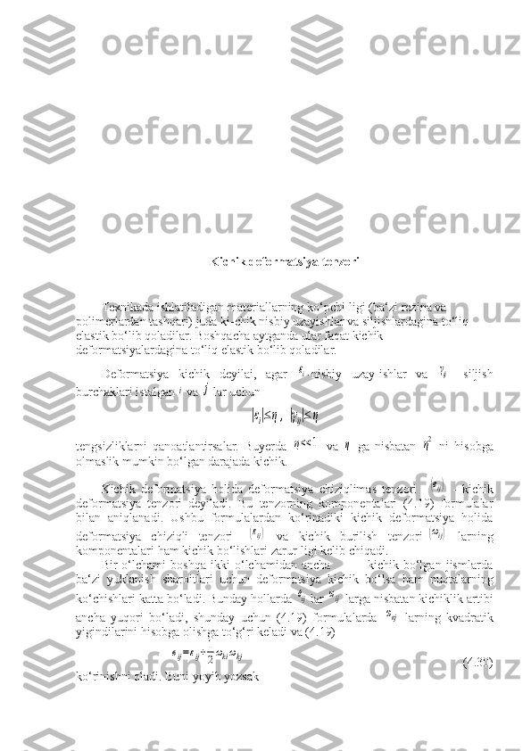 Kichik deformatsiya tenzori
Texnikada ishlatiladigan materiallarning ko‘pchi-ligi (ba‘zi rezina va 
polimerlardan tashqari) juda ki-chik nisbiy uzayishlar va siljishlardagina to‘liq 
elastik bo‘lib qoladilar. Boshqacha aytganda ular faqat kichik 
deformatsiyalardagina to‘liq elastik bo‘lib qoladilar.
Deformatsiya   kichik   deyilai,   agar  εi -nisbiy   uzay-ishlar   va  	γij -   siljish
burchaklari istalgan 	
i  va 	j  lar uchun	
|εi|≤η	,|γij|≤	η
tengsizliklarni   qanoatlantirsalar.   Buyerda  	
η<<	1   va  	η   ga   nisbatan  	η2   ni   hisobga
olmaslik mumkin bo‘lgan darajada kichik.
Kichik   deformatsiya   holida   deformatsiya   chiziqlimas   tenzori    
(еij)   -   kichik
deformatsiya   tenzori   deyiladi.   Bu   tenzorning   komponentalari   (4.19)   formulalar
bilan   aniqlanadi.   Ushbu   formulalardan   ko‘rinadiki   kichik   deformatsiya   holida
deformatsiya   chiziqli   tenzori   -	
(εij)   va   kichik   burilish   tenzori-	(ωij)   larning
komponentalari ham kichik bo‘lishlari zarur-ligi kelib chiqadi.
Bir   o‘lchami   boshqa   ikki   o‘lchamidan   ancha                 kichik   bo‘lgan   jismlarda
ba‘zi   yuklanish   sharoitlari   uchun   deformatsiya   kichik   bo‘lsa   ham   nuqtalarning
ko‘chishlari katta bo‘ladi. Bunday hollarda 	
еij  lar 	ωij  larga nisbatan kichiklik artibi
ancha   yuqori   bo‘ladi,   shunday   uchun   (4.19)   formulalarda  	
ωкj   larning   kvadratik
yigindilarini hisobga olishga to‘g‘ri keladi va (4.19)	
еij=εij+1
2ωkiωkj
                       (4.30)
ko‘rinishni oladi. Buni yoyib yozsak  x
2             a)                     x
2  
             b)
                           x
2                c)
          
                                                          