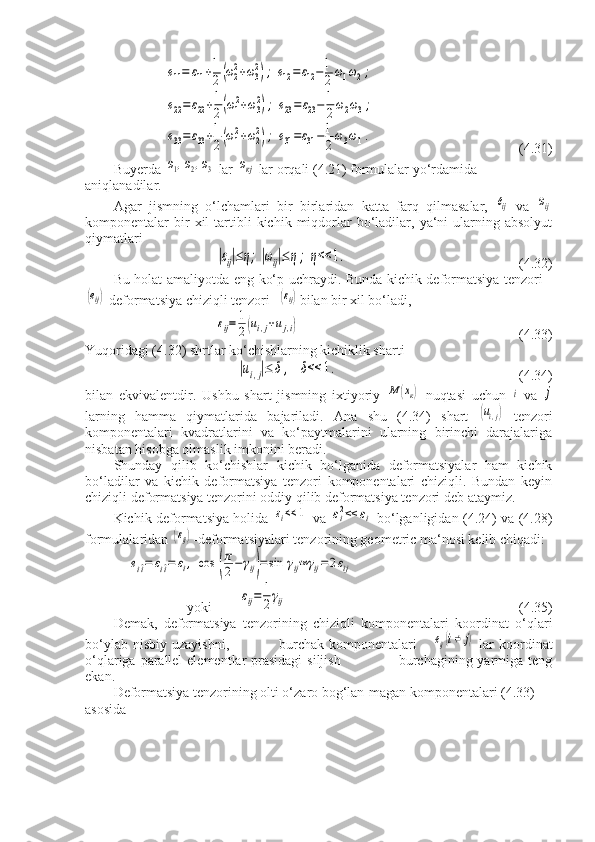 е11=	ε11+1
2(ω22+ω32);	е12=ε12−1
2ω1ω2;	
е22=	ε22+1
2(ω12+ω32);	е23=	ε23−1
2ω2ω3;	
е33=	ε33+1
2(ω12+ω22);	е31=ε31−1
2ω3ω1.     (4.31)
Buyerda 	
ω1,ω2,ω3  lar 	ωкj  lar orqali (4.21) formulalar yo‘rdamida 
aniqlanadilar.
Agar   jismning   o‘lchamlari   bir   birlaridan   katta   farq   qilmasalar,  	
еij   va  	ωij
komponentalar   bir  xil   tartibli  kichik  miqdorlar  bo‘ladilar,  ya‘ni  ularning  absolyut
qiymatlari	
|εij|≤η;|ωij|≤	η;	η<<	1.
             (4.32)
Bu holat amaliyotda eng ko‘p uchraydi. Bunda kichik deformatsiya tenzori -	
(еij)
 deformatsiya chiziqli tenzori -	(εij) bilan bir xil bo‘ladi,	
εij=	1
2(ui,j+uj,i)
                           (4.33)
Yuqoridagi (4.32) shrtlar ko‘chishlarning kichiklik sharti	
|ui,j|≤	δ,	δ<<	1.
                      (4.34)
bilan   ekvivalentdir.   Ushbu   shart   jismning   ixtiyoriy  	
М	(хк)   nuqtasi   uchun  	i   va  	j
larning   hamma   qiymatlarida   bajariladi.   Ana   shu   (4.34)   shart  	
(ui,j)   tenzori
komponentalari   kvadratlarini   va   ko‘paytmalarini   ularning   birinchi   darajalariga
nisbatan hisobga olmaslik imkonini beradi.
Shunday   qilib   ko‘chishlar   kichik   bo‘lganida   deformatsiyalar   ham   kichik
bo‘ladilar   va   kichik   deformatsiya   tenzori   komponentalari   chiziqli.   Bundan   keyin
chiziqli deformatsiya tenzorini oddiy qilib deformatsiya tenzori deb ataymiz.
Kichik deformatsiya holida  	
εi<<	1   va  	εi2<<	εi   bo‘lganligidan (4.24) va (4.28)
formulalaridan 	
(εij) -deformatsiyalari tenzorining geometric ma‘nosi kelib chiqadi:	
ei^i=	εi^i=	εi,	cos	(
π
2−	γij)=	sin	γij≈	γij=	2εij
 yoki        	
εij=	1
2γij                             (4.35)
Demak,   deformatsiya   tenzorining   chiziqli   komponentalari   koordinat   o‘qlari
bo‘ylab  nisbiy   uzayishni,                    burchak  komponentalari  -  	
еij(i≠	j)   lar  koordinat
o‘qlariga parallel  elementlar prasidagi  siljish                       burchagining yarmiga teng
ekan.
Deformatsiya tenzorining olti o‘zaro bog‘lan-magan komponentalari (4.33) 
asosida 