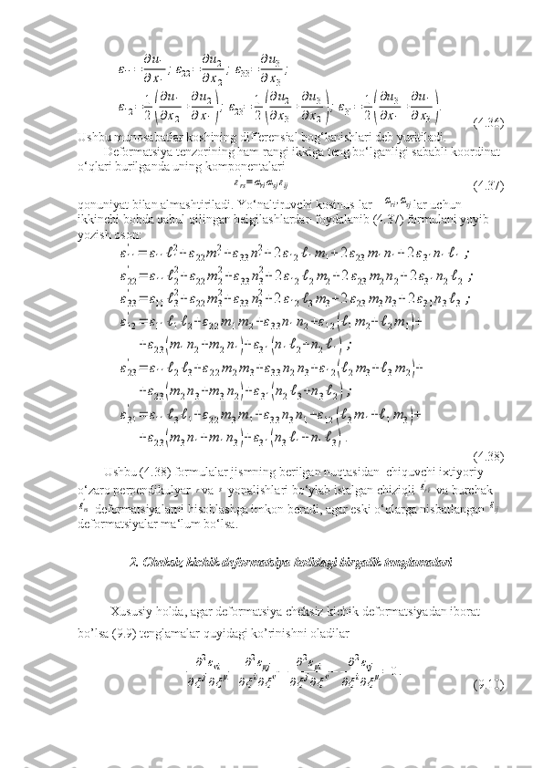 ε11=	
∂u1	
∂	x1
;ε22	=	
∂u2	
∂x2
;ε33=	
∂u3	
∂	x3
;	
ε12	=	1
2	(
∂u1	
∂x2
+
∂u2	
∂	x1);ε23=	1
2	(
∂u2	
∂	x3
+
∂u3	
∂x2);ε31=	1
2	(
∂u3	
∂x1
+
∂u1	
∂	x3).   (4.36)
Ushbu munosabatlar koshining differensial bog‘lanishlari deb yuritiladi.
Deformatsiya tenzorining ham rangi ikkiga teng bo‘lganligi sababli koordinat 
o‘qlari burilganda uning komponentalari	
εrs'=αriαsjεij
                         (4.37)
qonuniyat bilan almashtiriladi. Yo‘naltiruvchi kosinus-lar - 	
αri,αsj lar uchun 
ikkinchi bobda qabul qilingan belgilashlardan foydalanib (4.37) formulani yoyib 
yozish oson:	
ε11
'	=	ε11	ℓ1
2+	ε22	m	1
2+ε33	n1
2+	2ε12	ℓ1m	1+	2ε23	m	1n1+	2ε31	n1ℓ1;	
ε22
'	=	ε11	ℓ2
2+	ε22	m	2
2+ε33	n3
2+	2ε12	ℓ2m	2+2	ε23	m	2n2+	2ε31	n2ℓ2	;	
ε33
'	=	ε11	ℓ3
2+	ε22	m	3
2+	ε33	n3
2+2	ε12	ℓ3m	3+2	ε23	m	3n3+	2ε31	n3ℓ3;	
ε12
'	=	ε11	ℓ1ℓ2+	ε22	m	1m	2+ε33	n1n2+ε12	(ℓ1m	2+	ℓ2m	1)+	
+ε23	(m	1n2+m	2n1)+	ε31	(n1ℓ2+	n2ℓ1);	
ε23
'	=	ε11	ℓ2ℓ3+	ε22	m	2m	3+	ε33	n2n3+	ε12	(ℓ2m	3+ℓ3m	2)+	
+ε23	(m	2n3+m	3n2)+ε31	(n2ℓ3+n3ℓ2);	
ε31
'	=	ε11	ℓ3ℓ1+	ε22	m	3m	1+	ε33	n3n1+ε12	(ℓ3m	1+ℓ1m	3)+	
+ε23	(m	3n1+	m	1n3)+	ε31	(n3ℓ1+	n1ℓ3).
 
(4.38)
Ushbu (4.38) formulalar jismning berilgan nuqtasidan  chiquvchi ixtiyoriy 
o‘zaro perpendikulyar 	
r va 	s  yonalishlari bo‘ylab istalgan chiziqli 	εr^r'  va burchak	
εrs'
 deformatsiyalarni hisoblashga imkon beradi, agar eski o‘qlarga nisbatlangan 	εij  
deformatsiyalar ma‘lum bo‘lsa.
2. Cheksiz kichik deformatsiya holidagi birgalik tenglamalari
Xususiy holda, agar deformatsiya cheksiz kichik deformatsiyadan iborat 
bo’lsa (9.9) tenglamalar quyidagi ko’rinishni oladilar	
∂2ενi	
∂ξj∂ξμ+	∂2εμj	
∂ξi∂ξν−	∂2εμi	
∂ξj∂ξν−	∂2ενj	
∂ξi∂ξμ=	0.
(9.10) 