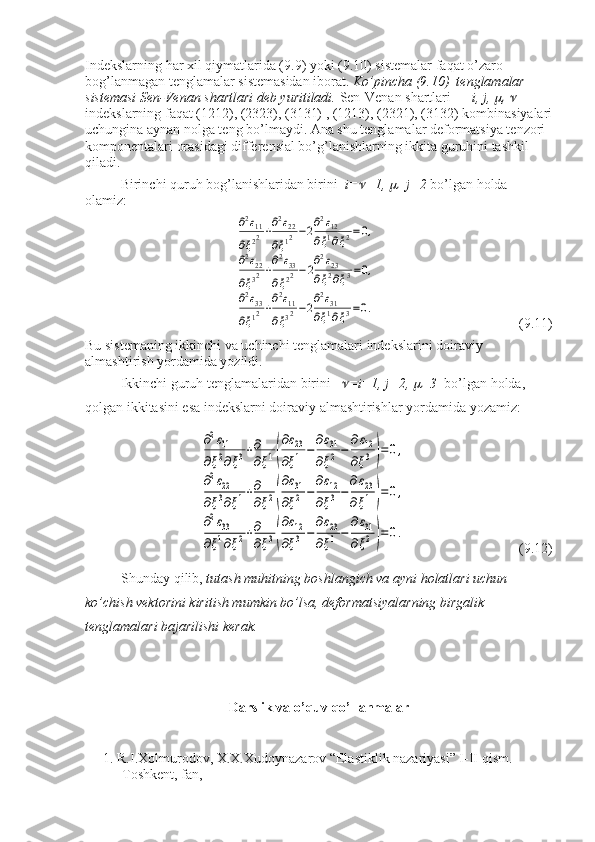 Indekslarning har xil qiymatlarida (9.9) yoki (9.10) sistemalar faqat o’zaro 
bog’lanmagan tenglamalar sistemasidan iborat.  Ko’pincha (9.10)  tenglamalar 
sistemasi Sen-Venan shartlari deb yuritiladi.  Sen-Venan shartlari       i, j,  , 	    
indekslarning faqat (1212), (2323), (3131) , (1213), (2321), (3132) kombinasiyalari
uchungina aynan nolga teng bo’lmaydi. Ana shu tenglamalar deformatsiya tenzori 
komponentalari orasidagi differensial bo’g’lanishlarning ikkita guruhini tashkil 
qiladi. 
Birinchi quruh bog’lanishlaridan birini   i=	
 =1, 	 =j=2  bo’lgan holda 
olamiz:	
∂2ε11	
∂ξ22+∂2ε22	
∂ξ12−2∂2ε12	
∂ξ1∂ξ2=0,	
∂2ε22	
∂ξ32+∂2ε33	
∂ξ22−2∂2ε23	
∂ξ2∂ξ3=0,	
∂2ε33	
∂ξ12+∂2ε11	
∂ξ32−2∂2ε31	
∂ξ1∂ξ3=0.
(9.11)
Bu sistemaning ikkinchi va uchinchi tenglamalari indekslarini doiraviy 
almashtirish yordamida yozildi.
Ikkinchi guruh tenglamalaridan birini   	
 =i=1, j=2, 	 =3   bo’lgan holda, 
qolgan ikkitasini esa indekslarni doiraviy almashtirishlar yordamida yozamiz:	
∂2ε11	
∂ξ2∂ξ3+∂
∂ξ1(
∂ε23	
∂ξ1−	
∂ε31	
∂ξ2−	
∂ε12	
∂ξ3)=0,	
∂2ε22	
∂ξ3∂ξ1+∂
∂ξ2(
∂ε31	
∂ξ2−	
∂ε12	
∂ξ3−
∂ε23	
∂ξ1)=0,	
∂2ε33	
∂ξ1∂ξ2+∂
∂ξ3(
∂ε12	
∂ξ3−	
∂ε23	
∂ξ1−	
∂ε31	
∂ξ2)=0.
  (9.12)
Shunday qilib,  tutash muhitning boshlangich va ayni holatlari uchun 
ko’chish vektorini kiritish mumkin bo’lsa, deformatsiyalarning birgalik 
tenglamalari bajarilishi kerak.
Darslik va o’quv qo’llanmalar
1. R.I.Xolmurodov, X.X.Xudoynazarov “Elastiklik nazariyasi” I-II qism. 
Toshkent, fan, 