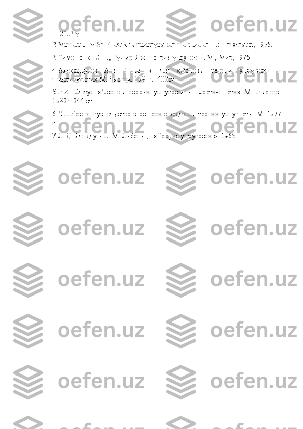     2003 y.
2.Mamatqulov Sh. Elastiklik nazariyasidan ma’ruzalar. T.: Universitet, 1995.
3. Тимошенко   С . П .,  Гудьер   Дж .  Теория упругости. М., Мир, 1975.
4.Александров   А.В.   Потапов   В.Д   «Основы   теории   упругости   и
пластичности» М.Выс.шк. 1990г.  400ст.
5.В.И.   Самул   «Основы   теории   упругости   и   пластичности»   М.   Выс.шк.
1982г. 264 ст.
6.С.П.Рекач. Руководство к решению задач по теории упругости. М. 1977
г.
7.Л. Д. Ландау и Е. М. Лифшиц.  «Теория упругости.»  1965 