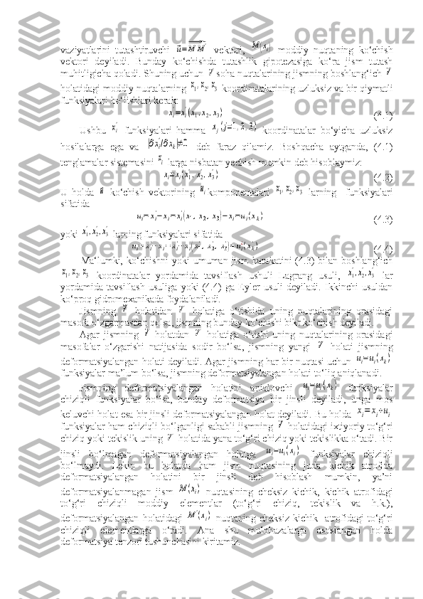 vaziyatlarini   tutashtiruvchi  ⃗u=⃗M	M	'   vektori,  	M	(xi)   moddiy   nuqtaning   ko‘chish
vektori   deyiladi.   Bunday   ko‘chishda   tutashlik   gipotezasiga   ko‘ra   jism   tutash
muhitligicha qoladi. Shuning uchun 	
V' soha nuqtalarining jismning boshlang‘ich 	V
holatidagi moddiy nuqtalarning 	
x1,x2,x3  koordinatalarining uzluksiz va bir qiymatli
funksiyalari bo‘lishlari kerak:	
xi'=xi'(x1,x2,x3)
                                                            (4.1)
Ushbu  	
xi'   funksiyalari   hamma  	xj(j=1,2,3)   koordinatalar   bo‘yicha   uzluksiz
hosilalarga   ega   va  	
|∂xi
'/∂xk|≠0   deb   faraz   qilamiz.   Boshqacha   aytganda,   (4.1)
tenglamalar sistemasini 	
xi  larga nisbatan yechish mumkin deb hisoblaymiz:
xi=xi(x1',x2',x3')
                                                              (4.2)
U   holda  	
⃗u   ko‘chish   vektorining  	ui komponentalari  	x1,x2,x3   larning     funksiyalari
sifatida 
 	
ui=	xi'−	xi=xi'(x1,x2,x3)−xi=ui(xk)                       (4.3)
yoki 	
x1',x2',x3'  larning funksiyalari sifatida	
ui=	xi'−	xi=xi'−	хi(x1',x2',x3')=ui¿(xk')
               (4.4)
Ma‘lumki, ko‘chishni   yoki  umuman  jism   harakatini   (4.3)   bilan  boshlang‘ich	
x1,x2,x3
  koordinatalar   yordamida   tavsiflash   ushuli   Lagrang   usuli,  	x1',x2',x3'   lar
yordamida   tavsiflash   usuliga   yoki   (4.4)   ga   Eyler   usuli   deyiladi.   Ikkinchi   usuldan
ko‘proq gidromexanikada foydalaniladi.
Jismning  	
V   holatidan  	V'   holatiga   o‘tishida   uning   nuqtalarining   orasidagi
masofa o‘zgarmasdan qolsa, jismning bunday ko‘chishi bikr ko‘chish deyiladi.
Agar   jismning  	
V   holatdan  	V'   holatiga   o‘tishi   uning   nuqtalarining   orasidagi
masofalar   o‘zgarishi   natijasida   sodir   bo‘lsa,   jismning   yangi  	
V'   holati   jismning
deformatsiyalangan holati deyiladi. Agar jismning har bir nuqtasi uchun 	
ui=ui(xk)
funksiyalar ma’lum bo‘lsa, jismning deformatsiyalangan holati to‘liq aniqlanadi.
Jismning   deformatsiyalangan   holatini   aniqlovchi  	
ui=ui(xk)   funksiyalar
chiziqli   funksiyalar   bo‘lsa,   bunday   deformatsiya   bir   jinsli   deyiladi,   unga   mos
keluvchi holat esa bir jinsli deformatsiyalangan holat deyiladi. Bu holda 	
хi=	хi+ui
funksiyalar ham chiziqli bo‘lganligi sababli jismning 	
V  holatidagi ixtiyoriy to‘g‘ri
chiziq yoki tekislik uning 	
V'  holatida yana to‘g‘ri chiziq yoki tekislikka o‘tadi. Bir
jinsli   bo‘lmagan   deformatsiyalangan   holatga  	
ui=ui(xi)   funksiyalar   chiziqli
bo‘lmaydi.   Lekin   bu   holatda   ham   jism   nuqtasining   juda   kichik   atrofida
deformatsiyalangan   holatini   bir   jinsli   deb   hisoblash   mumkin,   ya’ni
deformatsiyalanmagan   jism  	
М	(xi)   nuqtasining   cheksiz   kichik,   kichik   atrofidagi
to‘g‘ri   chiziqli   moddiy   elementlar   (to‘g‘ri   chiziq,   tekislik   va   h.k.),
deformatsiyalangan   holatidagi  	
М	'(xi)   nuqtaning   cheksiz   kichik     atrofidagi   to‘g‘ri
chiziqli   elementlarga   o‘tadi.   Ana   shu   mulohazalarga   asoslangan   holda
deformatsiya tenzori tushunchasini kiritamiz. 