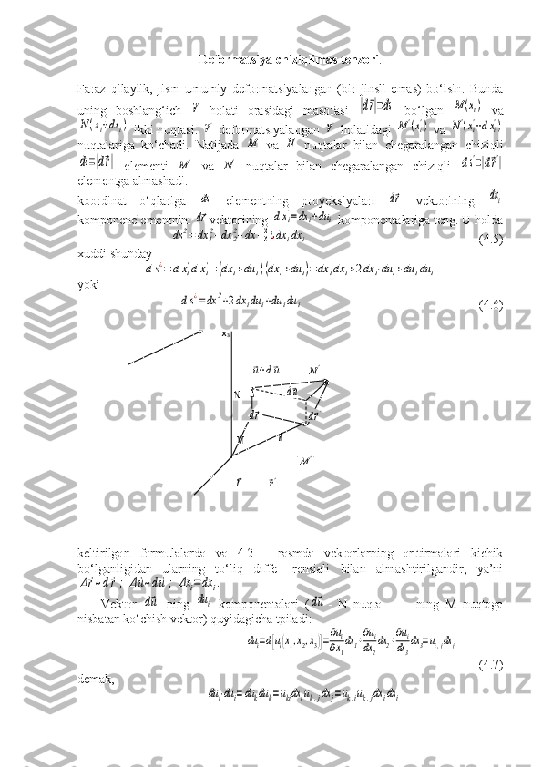 Deformatsiya chiziqlimas tenzori .
Faraz   qilaylik,   jism   umumiy   deformatsiyalangan   (bir   jinsli   emas)   bo‘lsin.   Bunda
uning   boshlang‘ich  V   holati   orasidagi   masofasi  	|d⃗r|=ds   bo‘lgan  	М	(xi)   va	
N(xi+dx	i)
  ikki nuqtasi.  	V'   deformatsiyalangan  	V'   holatidagi  	М	'(xi')   va  	N'(xi'+dxi')
nuqtalariga   ko‘chadi.   Natijada  	
М   va  	N   nuqtalar   bilan   chegaralangan   chiziqli	
ds=|d⃗r|
  elementi  	М	'   va  	N'   nuqtalar   bilan   chegaralangan   chiziqli  	ds'=|d⃗r'|
elementga almashadi.
koordinat   o‘qlariga  	
ds   elementning   proyeksiyalari  	d⃗r   vektorining  	dхi
komponenelementnini 	
d⃗r vektorining 	dхi'=dх	i+du	i  komponentalariga teng.  U holda	
ds	2=	dx	12+dx	22+dx	+32¿dх	idx	i
            (4.5)
xuddi shunday	
ds¿=	d	xi'dxi'=	(dx	i+du	i)(dx	i+du	i)=	dx	idx	i+2dx	i⋅du	i+du	idu	i
yoki 
            	
ds¿=dx	2+2dx	idu	i+du	idu	i                                                        (4.6)
keltirilgan   formulalarda   va   4.2   -   rasmda   vektorlarning   orttirmalari   kichik
bo‘lganligidan   ularning   to‘liq   diffe-   rensiali   bilan   almashtirilgandir,   ya’ni	
Δ⃗r~d⃗r;	Δ⃗u~d⃗u	;	Δx	i=	dx	i.
Vektor  	
d⃗u   ning  	du	i   komponentalari   (	d⃗u -   N   nuqta-           ning   M   nuqtaga
nisbatan ko‘chish vektor) quyidagicha tpiladi:	
du	i=d[ui(x1,x2,x3)]=∂ui	
∂x1
dx1+∂ui	
dx	2
dx2+∂ui	
dx3
dx3=ui,jdx	j
 
(4.7)
demak,	
du	i⋅du	i=du	kdu	k=ukidx	iuk,jdx	j=uk,iuk,jdx	idx	i                x
3
                                           	
⃗u+d⃗u                  	N'
                                N                  	
d⃗u
                        	
d⃗r                   	d⃗r'
                   M             	
⃗u   
                                            	
M	'          
                   	
⃗r          	⃗r'             