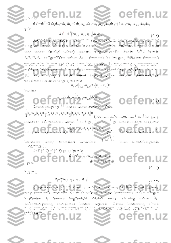 U holdads¿−ds	2=2dx	idu	i+du	idu	i=2dx	i⋅ui,jdx	j+uk,iuk,jdx	idx	j=(2ui,j+uk,iuk,j)dx	idx	j
yoki	
ds¿−ds	2(2ui,j+uk,i⋅uk,j)dx	idx	j
                (4.8)
Oxirgi (4.8) ifodaning chap tomoni skalyar miqdor. Shunga ko‘ra tenglikning
o‘ng tomonidagi ifoda (ortonirmal bazisdagi  
3к   ta sonlar majmuasining rangi  	к   ga
teng   tenzor   ekanligi   uchun)   ikkinchi   rang   tenzordir.   Bunda  	
ui,j≠uj,i   hamda	
uк,i⋅uк,j=uк,j⋅uк,i
  bo‘lganliklari   uchun  	(ui,j)   -   simmetrik   bo‘lmagan,  	(uк,i⋅uk,j) esa-simmetrik
tenzorlardir.   Yuqoridagi   (4.7)   formulaga   asosan  	
(ui,j)   tenzorning   komponentalari
nisbiy ko‘chish vektori  	
d⃗u   ning  	d⃗ui   komponentalarini aniqlaydi. Shuning uchun bu	
(ui,j)
  tenzor   nisbiy   ko‘chish   tenzori   deyiladi.   Ushbu   tenzorni   simmetrik   va
antisimmetrik tenzorlarga ajratamiz	
ui,j=(ui,j+uj,i)/2+(ui,j−uj,i)/2.
bundan	
ui,jdx	idx	j=	1
2(ui,j+uj,i)dx	idx	j
                 (4.9)
Chunki ixtiyoriy 	
(tij)  tenzori uchun kvadratik shakl	
1
2(tij+uji)xixj=1
2(tijxixj+tjixixj)=1
2(tijxixj+tjixjxi)=
(ikkinchi qo‘shiluvchida 	i  va 	j  lar gung
indekslar   bo‘lganliklari   uchun  	
j   ni  	i   ga,  	i   ni   esa  	j   ga   almashtirishga   haqqimiz
borligidan   foydalanamiz)	
=	1
2(tijxixj+tijxixj)=tijxixj, ya‘ni  	tijxixj   kvadratik   shakl,  	(tij)
teenzorini   uning   simmetrik   tuzuvchisi  	
1
2(ti,j+ti,j)   bilan   almashtirilganda
o‘zgarmaydi.
Endi (4.9) ni (4.8) ga qo‘yamiz	
ds¿−ds2=(ui,j+uj,i+uk,iuk,j)dxidx	j
yoki                           	
ds¿−ds2=2eijdx	idx	j         
        (4.10)
buyerda	
eij=1
2(ui,j+uj,i+uk,i+uk,j).
           (4.11)
Komponentalari   (4.11)   formulalar   bilan   aniqlanuvchi  	
(eij)   tenzori-ikkinchi
rang   simmetrik   tenzordir.   Ko‘chish   vektori  	
⃗u   ning   komponentalaridan   olingan
hosilardan  	
eij   larning   bog‘lanishi   chiziqli   emas.   Shuning   uchun  	(eij)
deformatsiyaning   chiziqlimas   tenzori   deyiladi.   Ushbu   tenzorning   o‘zaro
bog‘lanmagan   olti   komponentasini   (4.11)   ga   asosan   quyidagi   tengliklar   bilan
aniqlanadi: 