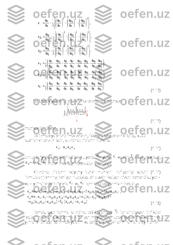 .	2
1	
;	2
1	
;	2
1	
;	2
1	
;	2
1	
;	2
1	
3
3	
1
3	
3
2	
1
2	
3
1	
1
1	
3
1	
1
3	31	
3
3	
2
3	
3
2	
2
2	
3
1	
2
1	
2
3	
3
2	23	
2
3	
1
3	
2
2	
1
2	
2
1	
1
1	
1
2	
2
1	12	
2	
3
3	
2	
3
2	
2	
3
1	
3
3	33	
2	
2
3	
2	
2
2	
2	
2
1	
2
2	22	
2	
1
3	
2	
1
2	
2	
1
1	
1
1	11	


	


	

	
	
	
	
	
	
	
		


	


	

	
	
	
	
	
	
	
		


	


	

	
	
	
	
	
	
	
		



	



	


	




		

	




		

	




		
	



	



	


	




		

	




		

	




		
	



	



	


	




		

	




		

	




		
	
x
u	
x
u	
x
u	
x
u	
x
u	
x
u	
x
u	
x
u	e	
x
u	
x
u	
x
u	
x
u	
x
u	
x
u	
x
u	
x
u	e	
x
u	
x
u	
x
u	
x
u	
x
u	
x
u	
x
u	
x
u	e	
x
u	
x
u	
x
u	
x
u	e	
x
u	
x
u	
x
u	
x
u	e	
x
u	
x
u	
x
u	
x
u	e                          (4.12)
Deformatsiyalarning chiziqlimas tenzorining matrisasi	
E=¿
‖e11e12e13¿‖‖e21e22e23¿‖¿	
¿	
¿¿
                          (4.13)
matrisasidan iborat.
Deformatsiya chiziqlimas tenzori, ikkinchi rang tenzor sifatida, xuddi 
kuchlanish tenzori kabi, koordinat o‘qlarini burishda	
ers'=	αriαsjeij
                        (4.14)
qonun bo‘yicha almashtiriladilar. Bu yerda 	
αri -yangi 	xr'  va eshi 	xi  o‘lari orasidagi,	
αsj−	x3'
 va 	xj  o‘qlari orasidagi burchaklar kosinuslari.
Koordinat   o‘qlarini   ixtiyoriy   burish   mumkin   bo‘lganligi   sababli   (4.14)
formulalar jismning berilgan nuqtasiga chiquvchi istalgan o‘zaro perpendikulyar 	
r
va 	
s  yo‘nalishlar bo‘yicha 	err'  va 	ers'  larni aniqlashga imkon beradi:	
err'=e11αr12+e22αr22+e33αr32+2e12αr1αr2+2e23αr2αr3+2e31αr3αr1,	
ers
'=e11αr1αs1+e22αr2αs2+e33αr3αs3+e12(αr1αs2+αr2αs1)+	
+e23(αr2αs3+αr3αs2)+331(αr3αs1+αr1αs3).
   (4.15)
Demak,   agar   hamma   koordinat   tekisliklaridagi  	
eij   lar   aniqlangan   bo‘lsalar
istalgan normali  	
r  va urinma  	s  bo‘lgan maydoncha nuqtasidagi normal va urinma
yo‘nalishlaridagi deformatsiyalarini va demak, ko‘chishlarini ham aniqlay olamiz. 