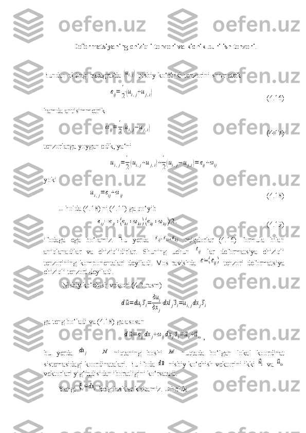  Deformatsiyaning chiziqli tenzori va kichik burilish tenzori .
Bundan oldingi paragrafda (ui,j)  nisbiy ko‘chish tenzorini simmetrik	
εij=	1
2(ui,j+uj,i)
                       (4.16)
hamda antisimmetrik	
ωij=	1
2(ui,j−uj,i)
                     (4.17)
tenzorlarga yoygan edik, ya‘ni	
ui,j=	1
2(ui,j+uj,i)+1
2(ui,j−	uj,i)=	εij+ωij
yoki	
ui,j=	εij+ωij
                       (4.18)
U holda (4.18) ni (4.11) ga qo‘yib	
eij=	εij+(εki+ωki)(εkj+ωkj)/2.
        (4.19)
ifodaga   ega   bo‘lamiz.   Bu   yerda  	
εij,εki,εkj   miqdorlar   (4.16)   formula   bilan
aniqlanadilar   va   chiziqlidirlar.   Shuning   uchun  	
εij   lar   deformatsiya   chiziqli
tenzorining   komponentalari   deyiladi.   Mos   ravishda  
ε=(εij)   tenzori   deformatsiya
chiziqli tenzori deyiladi.
Nisbiy ko‘chish vektori (4.2-rasm)	
d⃗u=	du	i⃗эi=	
дu	i	
дx	j
⋅dxl	j⃗эi=ui,jdx	j⃗эi
ga teng bo‘ladi va (4.18) ga asosan	
d⃗u=	εijdx	j+ωijdx	j⃗эi=⃗uε+⃗uω
,
bu   yerda  	
dx	j   -  	N   niqtaning   boshi  	M   nuqtada   bo‘lgan   lokal   koordinat
sistemasidagi koordinatalari. Bu ifoda  	
d⃗u   nisbiy ko‘chish vektorini ikki  	⃗uε   va  	⃗uω
vektorlari yig‘indisidan iboratligini ko‘rsatadi.
Yangi 	
ξi=dx	i  belgilashlar kiritamiz. U holda 