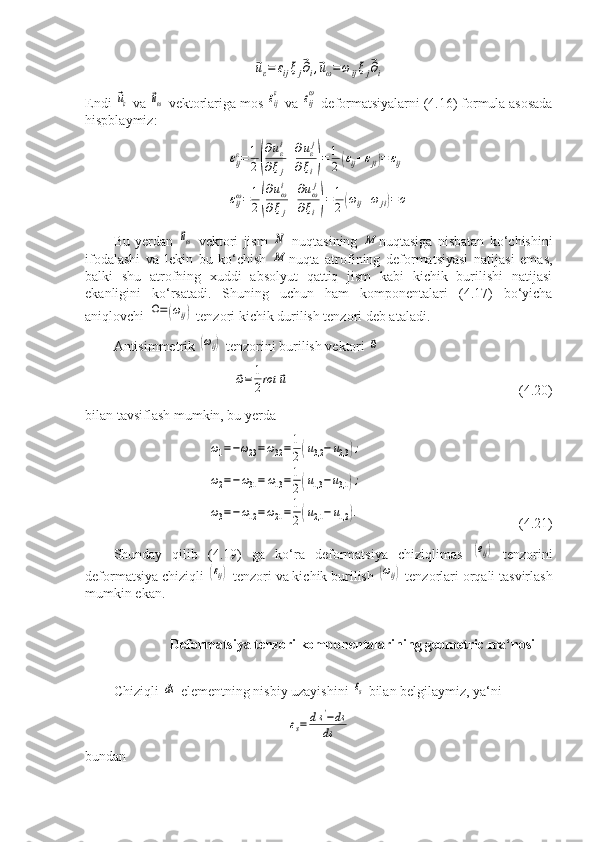 ⃗uε=	εijξj⃗∂i,⃗uω=	ωijξj⃗∂iEndi 	
⃗uε  va 	⃗uω  vektorlariga mos 	εij
ε  va 	εij
ω  deformatsiyalarni (4.16) formula asosada
hispblaymiz:	
εijε=	1
2(
∂uεi	
∂ξj
+∂uεj	
∂ξi)=1
2(εij+εji)=	εij	
εijω=1
2(
∂uωi	
∂ξj
+
∂uωj	
∂ξi)=1
2(ωij+ω	ji)=o
Bu   yerdan  	
⃗uω   vektori   jism  	N   nuqtasining  	М nuqtasiga   nisbatan   ko‘chishini
ifodalashi   va   lekin   bu   ko‘chish  	
М nuqta   atrofining   deformatsiyasi   natijasi   emas,
balki   shu   atrofning   xuddi   absolyut   qattiq   jism   kabi   kichik   burilishi   natijasi
ekanligini   ko‘rsatadi.   Shuning   uchun   ham   komponentalari   (4.17)   bo‘yicha
aniqlovchi 	
Ω=(ωij)  tenzori kichik durilish tenzori deb ataladi.
Antisimmetrik 	
(ωij)  tenzorini burilish vektori 	⃗ω	
⃗ω=	1
2rot	⃗u
                                  (4.20)
bilan tavsiflash mumkin, bu yerda	
ω1=−ω23=ω32=1
2(u3,2−	u2,3	);	
ω2=−ω31=	ω13=1
2(u1,3	−u3,1);	
ω3=−	ω12=ω21=1
2(u2,1−	u1,2	).
             (4.21)
Shunday   qilib   (4.19)   ga   ko‘ra   deformatsiya   chiziqlimas  	
(eij)   tenzorini
deformatsiya chiziqli 	
(εij)  tenzori va kichik burilish 	(ωij)  tenzorlari orqali tasvirlash
mumkin ekan.
        Deformatsiya tenzori komponentalarining geometric ma‘nosi
Chiziqli 	
ds  elementning nisbiy uzayishini 	εs  bilan belgilaymiz, ya‘ni	
εs=	ds'−ds	
ds
bundan 