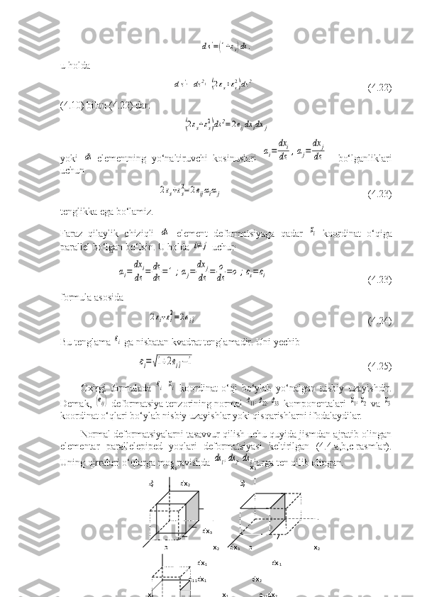 ds'=(1+εs)ds	.u holda 	
ds'−	ds	2=(2εs+εs2)ds	2
               (4.22)
(4.10) bilan (4.22) dan	
(2εs+εs2)ds	2=	2eijdx	idx	j
yoki  	
ds -elementning   yo‘naltiruvchi   kosinuslari  	αi=	
dx	i	
ds	,αj=	
dx	j	
ds     bo‘lganliklari
uchun	
2εs+εs
2=	2eijαiαj
                            (4.23)
tenglikka ega bo‘lamiz.
Faraz   qilaylik   chiziqli  	
ds   element   deformatsiyaga   qadar  	xi   koordinat   o‘qiga
parallel bo‘lgan bo‘lsin.  U holda 	
i≠	j  uchun 	
αi=	
dx	i	
ds	=	ds
ds	=1;αj=	
dx	j	
ds	=	o
ds	=o	;εs=	εi
  (4.23)
formula asosida	
2εi+εi
2=2ei^i
                               (4.24)
Bu tenglama 	
εi  ga nisbatan kvadrat tenglamadir. Uni yechib	
εi=	√1+2еi^i−1
                      (4.25)
Oxirgi   formulada  	
εi -	xi   koordinat   o‘qi   bo‘ylab   yo‘nalgan   nisbiy   uzayishdir.
Demak, 	
(еij)  deformatsiya tenzorining normal 	е11,е22,е33  komponentalari 	x1,х2  va 	x3
koordinat o‘qlari bo‘ylab nisbiy uzayishlar yoki qisqarishlarni ifodalaydilar.
Normal deformatsiyalarni tasavvur qilish uchu quyida jismdan ajratib olingan
elementar   parallelepiped   yoqlari   deformatsiyasi   keltirilgan   (4.4.a,b,c-rasmlar).
Uning qirralari o‘qlarga mos ravishda 	
dx1,dx2,dx3 larga ten qilib olingan.
                      
        
                                                                 x
3                                                                x
3
       a)               dx
2                             b)
                                     
                                      dx
3               
                o                          x
2       dx
3      o                                   x
2
                                   dx
1                                                    dx
1 
                              e
11 dx
1                            dx
2
       x
1                                                                     x
1                               e
22 dx
2       