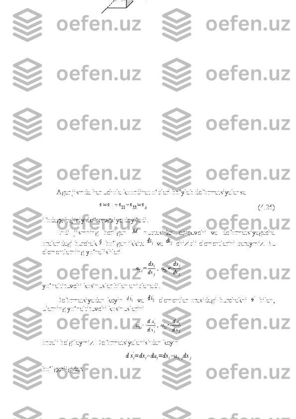                                
                  
  
Agar jismda har uchola koordinat o‘qlari bo‘ylab deformatsiyalansa е=e11+e22+e33=	eii
                  (4.26)
ifodaga hajmiy deformatsiya deyiladi.
Endi   jismning   berilgan  	
М   nuqtasidan   chiquvchi   va   deformatsiyagacha
oralaridagi burchak 	
θ  bo‘lgan ikkita 	ds1  va 	ds2  chiziqli elementlarini qaraymiz.  Bu
elementlarning   yo ‘ nalishlari	
α1i=	dx	i	
ds	1
,α2i=	dx	i	
ds	2
yo‘naltiruvchi kosinuslar bilan aniqlanadi.
Deformatsiyadan   keyin  	
ds1'   va  	ds2'   elementlar   orasidagi   burchakni  	θ'   bilan,
ularning yo‘naltiruvchi kosinuslarini	
α1i'=dxi'	
ds1',α2i'=	dxi'	
ds2'
orqali belgilaymiz. Deformatsiyalanishdan keyin	
dxi'=	dx	i+du	i=dx	i+ui,jdx	j
bo‘lganligidan                     x
3                                                                x
3
       a)               dx
2                             b)
                                     
                                      dx
3               
                o                          x
2       dx
3      o                                   x
2
                                   dx
1                                                    dx
1 
                              e
11 dx
1                            dx
2
       x
1                                                                     x
1                               e
22 dx
2       