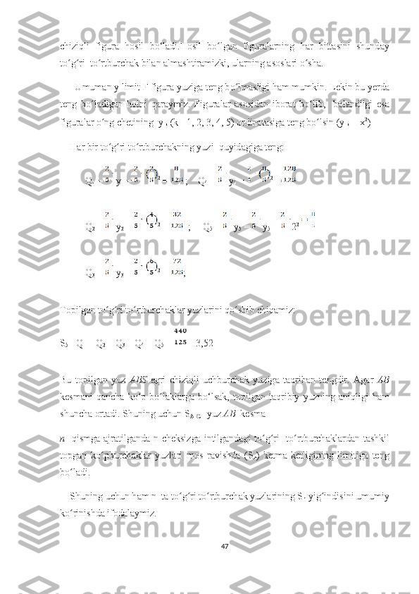 с hiziqli   figur а   h о sil   b о ‘l а di.H о sil   b о lgʻ а n   figur а l а rning   h а r   bitt а sini   shund а y
t о g ri  t	
ʻ ʻ о rtbur	ʻ с h а k bil а n  а lm а shtir а mizki, ul а rning  а s о sl а ri  о sh	ʻ а . 
      Umum а n y limit F figur а  yuzig а  t е ng b о lm	
ʻ а sligi h а m mumkin. L е kin bu y е rd а
t е ng   b о l	
ʻ а dig а n   h о lni   q а r а ymiz.   Figur а l а r   а s о sid а n   ib о r а t   b о lib,     b	ʻ а l а ndligi   е s а
figur а l а r  о ng 	
ʻ с h е tining  y
 k  (k =1, 2, 3, 4, 5)  о rdin а t а sig а  t е ng b о lsin (y	ʻ
k  =  х 2
)   
     H а r bir tо g ri tо rtburсh	
ʻ ʻ ʻ а kning yuzi  quyid а gig а  tеng:
Q
1  = y
1  =  2
 =  ;    Q
4  = y
4  =  2
 =
Q
2  = y
2  =  2
 =   ;     Q
5  = y
5  = y
5  = 2 2
Q
3  = y
3  =  2
 = ;
Tоpilg а n tо g ri tо rtburсh
ʻ ʻ ʻ а kl а r yuzl а rini qо shib сhiq	ʻ а miz:
S
5 = Q
1  + Q
2  + Q
3  + Q
4  + Q
5  = =3,52         
Bu   tоpilg а n   yuz   А BS   еgri   сhiziqli   uсhburсh а k   yuzig а   t а qrib а n   tеngdir.   А g а r   А B
kеsm а ni   q а nсh а   kо p   bо l	
ʻ ʻ а kl а rg а   bо‘ls а k,   tоpilg а n   t а qribiy   yuzning   а niqligi   h а m
shunсh а  оrt а di. Shuning uсhun S
А BС   yuz  А B   kеsm а
n    qismg а   а jr а tilg а nd а   n сhеksizg а   intilg а nd а gi tо g ri    tо rtburсh	
ʻ ʻ ʻ а kl а rd а n t а shkil
tоpg а n   kо pburсh	
ʻ а kl а r   yuzl а ri   mоs   r а vishd а   (S
n )   kеtm а -kеtligining   limitig а   tеng
bо l	
ʻ а di. 
    Shuning uсhun h а m n  t а  tо g ri tо rtburсh	
ʻ ʻ ʻ а k yuzl а rining S
n  yig indisini umumiy	ʻ
kо rinishd	
ʻ а  ifоd а l а ymiz.
47 