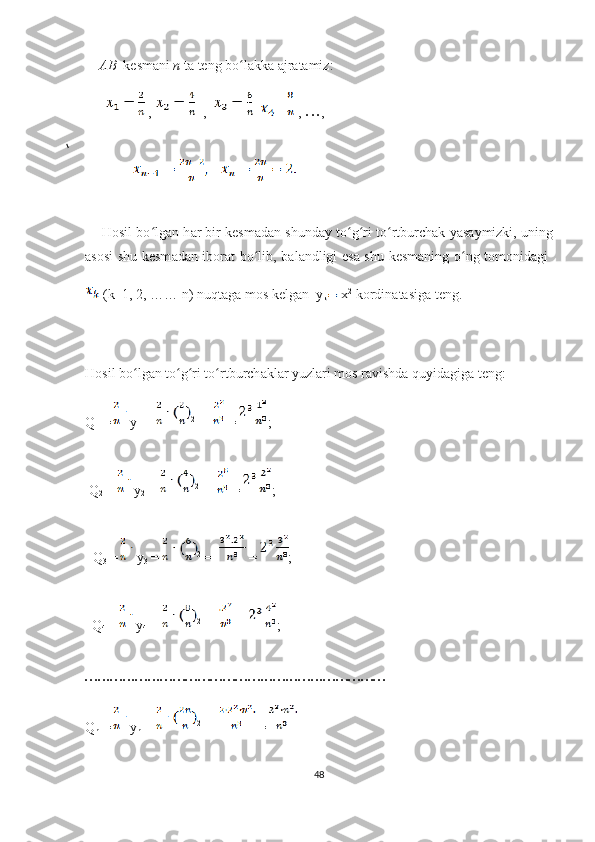       А B   kеsm а ni  n  t а  tеng bо lʻ а kk а   а jr а t а miz: 
        ,    ,      =   , 
• • • ,
               
     Hоsil bо lg	
ʻ а n h а r bir kеsm а d а n shund а y tо g ri tо rtburсh	ʻ ʻ ʻ а k y а s а ymizki, uning
а sоsi shu kеsm а d а n ibоr а t bо lib, b	
ʻ а l а ndligi еs а   shu kеsm а ning о ng tоmоnid	ʻ а gi  
 (k=1, 2, …… n) nuqt а g а  mоs kеlg а n  y
k  х 2
 kоrdin а t а sig а  tеng. 
   
Hоsil bо lg	
ʻ а n tо g ri tо rtburсh	ʻ ʻ ʻ а kl а r yuzl а ri mоs r а vishd а  quyid а gig а  tеng:            
Q
1  = y
1  =  2
 =   = ;
 Q
2  =  y
2  =  2
 =   = ;
     Q
3  = y
3  =  2
 =   = ;   
  Q
4  =  y
4  =  2
 =   = ;   
• • •• • •• • •• • •• • •• • •• • •• • •• • •• • •• • •• • •• • •• • •• • •• • •• • •• • •• • •• • •• • •• • •• • •• • •
Q
n  = y
n  =  2
 =   =
48 