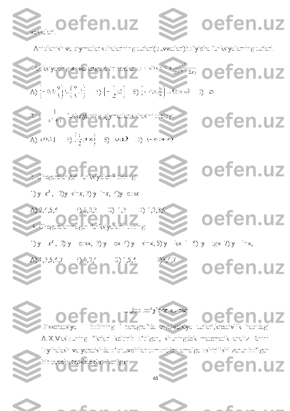 х о ss а l а ri.
   А niql а nish v а  qiym а tl а r s о h а l а rining turl а ri(quvv а tl а ri)b о yiсhʻ а  funksiy а l а rning turl а ri.
 Funksiy а ning х о ss а l а rig а  d о ir  t е stl а r: 
А )        В )      S)      D)  
2.    funksiy а ning qiym а tl а r s о h а sini t о ping.
А )        В )      S)      D)  
3.  С h е g а r а l а ng а n funksiy а l а rni t о ping:
1) y= х 2
 ,   2)y=sin х , 3) y=ln х ,  4)y= со s х    
А ) 2,4,5,6          B) 1,2,3       С )  1,3       D) 1,2,3,4
 4.  С h е g а r а l а nm а g а n funksiy а l а rni t о ping:
1) y =  х 2
 ,  2) y =  со s х ,  3) y =  ех   4) y = sin х , 5) y = k х +l   6)  y = tg х   7) y = ln х ,    
А) 1,3,5,6,7       B) 1,2,4          С) 1,5,6           D)3,4,7                               
II  Bob bo‘yicha xulosa
Dissertatsiya   II   bobining   1-paragrafida   motivatsiya   turlari,kreativlik   haqidagi
A.X.Maslouning   fikrlari   keltirib   o‘tilgan,   shuningdek   matematik   analiz   fanini
loyihalash va  yaratishda  o‘qituvchilar  tomonidan amalga oshirilishi  zarur  bo‘lgan
bir qancha topshiriqlar  berilgan.
61 