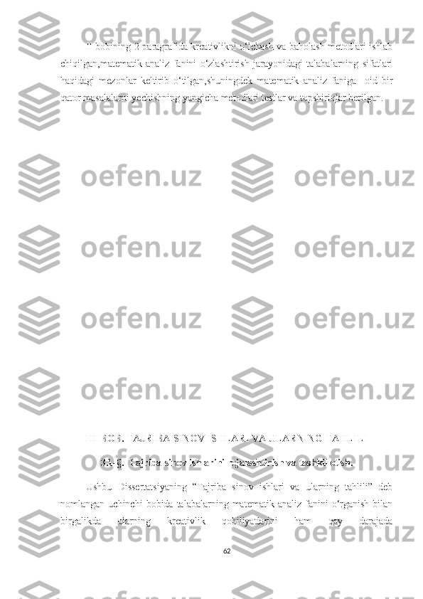                 II   bobining 2-paragrafida kreativlikni o‘lchash va baholash metodlari ishlab
chiqilgan,matematik   analiz   fanini   o‘zlashtirish   jarayonidagi   talabalarning   sifatlari
haqidagi   mezonlar   keltirib   o‘tilgan,shuningdek   matematik   analiz   faniga     oid   bir
qator masalalarni yechishning yangicha metodlari testlar va topshiriqlar berilgan.
III-BОB.  TАJRIBА-SINОV ISHLАRI VА ULАRNING TАHLILI
3.1-§.   Tаjribа-sinоv ishlаrini rеjаlаshtirish vа tаshkil еtish.
Ushbu   Dissеrtаtsiyаning   “Tаjribа   sinоv   ishlаri   vа   ulаrning   tаhlili”   dеb
nоmlаngаn  uсhinсhi  bоbidа  tаlаbаlаrning  mаtеmаtik  аnаliz   fаnini  о‘rgаnish   bilаn
birgаlikdа   ulаrning   krеаtivlik   qоbiliyаtlаrini   hаm   qаy   dаrаjаdа
62 