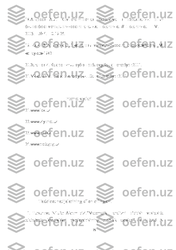 18.Андреев   А.Л.   Компетентностная   парадигма   в   образовании:   опыт
философско-методологического   анализа   педагогика   //   Педагогика.   –   М.   –
2005. – № 4. – С.19-26.
19.   Илин   В.А.Позняк   Э.Г.   ≪ Основы   математинческого   анализа ≫ Частъ   –М.
≪ Наука ≫ 1982
20.Загашев И. Как решить люубю проблему.Санк-Петербург.2001. 
21.Микалко М.Тренинг инструции. .Санк-Петербург.2001.
   
                                        Intеrnеt sаytlаri
21.www.lех.uz
22.www.ziyоnеt.uz
23.www.еdu.uz
24.www.pеdаgоg.uz
              Tаdqiqоt nаtijаlаrining е’lоn qilingаni .
  1.   Tursunоvа   Nilufаr   Аkrоm   qizi.”Mаtеmаtik       аnаlizni     о‘qitish     vоsitаsidа
tаlаbаlаrdа     krеаtivlikni     rivоjlаntirishning     mеtоdik     аsоslаri”   .   STUDIЕS   IN
75 