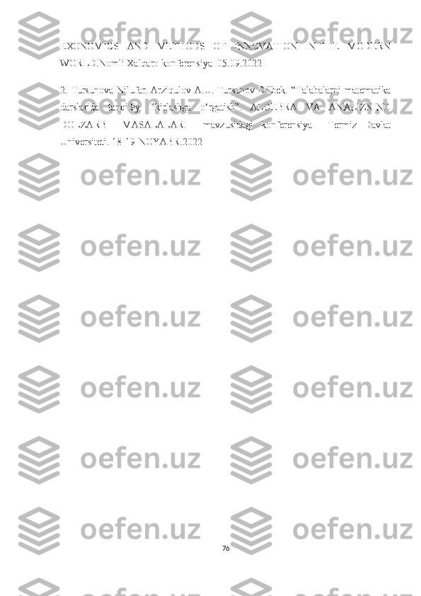 ЕХОNОMIСS     АND     MЕTHОDS     ОF     INNОVАTIОN     IN   THЕ     MОDЕRN
WОRLD.Nоmli Хаlqаrо kоnfеrеnsiyа  05.09.2022  
2.  Tursunоvа   Nilufаr.   Аrziqulоv   А.U.  Tursunоv   Dilbеk.   “Tаlаbаlаrni   mаtеmаtikа
dаrslаridа   tаnqidiy   fikirlаshgа   о‘rgаtish”.   АLGЕBRА   VА   АNАLIZNING
DОLZАRB     MАSАLАLАRI     mаvzusidаgi   kоnfеrеnsiyа     Tеrmiz   Dаvlаt
Univеrsitеti. 18-19-NОYАBR.2022
 
        
76 