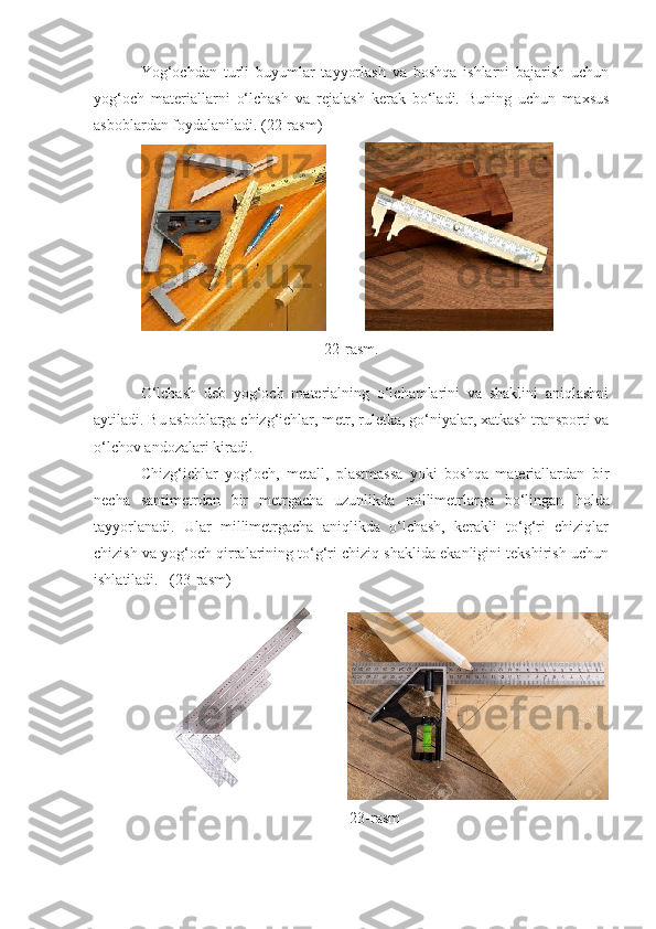 Yog‘ochdan   turli   buyumlar   tayyorlash   va   boshqa   ishlarni   bajarish   uchun
yog‘och   materiallarni   о‘lchash   va   rejalash   kerak   bо‘ladi.   Buning   uchun   maxsus
asboblardan foydalaniladi. (22-rasm)
          
22-rasm.
О‘lchash   deb   yog‘och   materialning   о‘lchamlarini   va   shaklini   aniqlashni
aytiladi. Bu asboblarga chizg‘ichlar, m e tr, ruletka, gо‘niyalar, xatkash transporti va
о‘lchov andozalari kiradi.
Chizg‘ichlar   yog‘och,   metall,   plastmassa   yoki   boshqa   materiallardan   bir
necha   santimetrdan   bir   metrgacha   uzunlikda   millimetrlarga   bо‘lingan   h olda
tayyorlanadi.   Ular   millimetrgacha   aniqlikda   о‘lchash,   kerakli   tо‘g‘ri   chiziqlar
chizish va yog‘och qirralarining tо‘g‘ri chiziq shaklida ekanligini tekshirish uchun
ishlatiladi.    (23 - rasm)
 
23 - rasm 