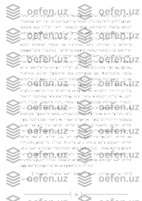 25o‘zlari   uchun   eng   yaxshi   natija   ko‘rsatishga   intiladilar.   Mashq   bajarish   gallari
o‘rtasidagi dam olish oraliqlari kuchning nisbatan to‘la tiklanishini ta’minlaydigan
darajada   katta   bo‘lishi   lozim.   Harakatlar   tezligi   takrorlashlar   o‘rtasida   sezilarli
darajada   kamaya   borishiga   yo‘l   qo‘ymaslik     kerak.Tez   bajariladigan   mashqlar
takrorlanganda,   to‘la   tiklanish   uchun   dam   olish   oraliqlari   yetarli   bo‘lmaganligi
sababli   charchash   nisbatan   tez   boshlanadi,   tashqi   tomondan   bu   tezlikning
pasayganligida ifodalanadi. Tezlikning pasayishi mazkur mashg‘ulotda tezkorlikni
tarbiyalashni   to‘xtatish   uchun   birinchi   signal   bo‘lib   xizmat   qiladi:   bundan   keyin
mashqni   takrorlash   faqat   chidamlilikning   o‘sishiga   yordam   beradi,
xolos.Tezkorlikning   namoyon   bo‘lishi   uchun   mashg‘ulotlarda   o‘yin   va,   ayniqsa,
musobaqa   usulidan   foydalanish   katta   ahamiyatga   ega.   Musobaqalar,   odatda,
ko‘tarinki ruh paydo qiladi, kishini anchagina zo‘r berishga majbur etadi – bu esa
ko‘p   hollarda   sport   natijalarining   yaxshilanishiga   olib   keladi.Yangi
shug‘ullanuvchilar   bilan   ishlashning   asosiy   vazifasi   sportchini   biror-bir   alohida
mashqni   bajarishga   ixtisoslashtirmay,   balki   boshqa   vositalarni   qo‘llab   va   ularni
ko‘p   jihatdan   o‘zgartira   borib,   nisbatan   yuqori   natijalarga   erishishdan   iboratdir.
Bunda tezkorlik mashqlaridan standart holda emas, balki o‘zgaruvchan sharoit va
shakllarda foydalanish kerak. Jumladan, harakatli o‘yinlar va sport o‘yinlari, ochiq
joyda   bajariladigan   mashq   va   hokazolar   ayniqsa   foydalidir.Biror-bir   harakatda
asosan   ikki   yo‘l   bilan   tezlikni   oshirish   mumkin:   1)   maksimal   tezlikni   oshirish
hisobiga,     2)   maksimal   kuchni   oshirish   hisobiga.   Tajriba   ko‘rsatadiki,   maksimal
tezlikni   sezilarli   oshirish   juda   ham   qiyin,   kuch   imkoniyatlarini   oshirish   esa
birmuncha   yengil   hal   qilinadi.   Shuning   uchun   amalda   tezlik   darajasini   oshirish
uchun kuch oshiradigan mashqlardan keng foydalaniladi. Harakat vaqtida yengish
lozim   bo‘lgan   qarshilik   qancha   ko‘p   bo‘lsa,   bu   mashqlarning   samaradorligi
shunchalik   yuqori   bo‘ladi.Harakatlar   tezligini   oshirishga   qaratilgan   kuch   oshirish
tayyorgarligi jarayonida ikki asosiy vazifa hal qilinadi:
1)   maksimal   mushak   kuchi   darajasini   (kuch   qobiliyatlarining   o‘zini)
oshirish; 