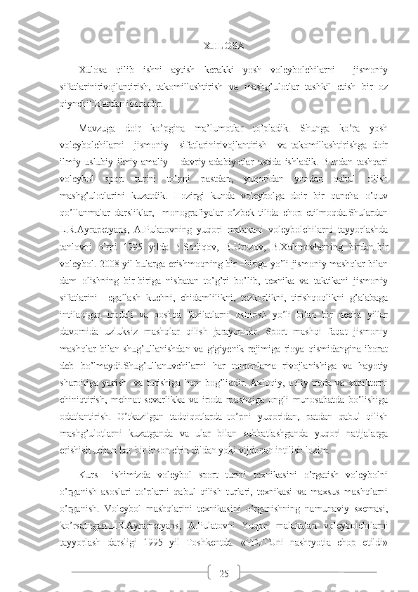 25XULOSA
Xulosa   qilib   ishni   aytish   kerakki   yosh   voleybolchilarni     jismoniy
sifatlarinirivojlantirish,   takomillashtirish   va   mashg’ulotlar   tashkil   etish   bir   oz
qiynchiliklardan iboratdir.
Mavzuga   doir   ko’pgina   ma’lumotlar   to’pladik.   Shunga   ko’ra   yosh
voleybolchilarni     jismoniy     sifatlarinirivojlantirish     va   takomillashtirishga   doir
ilmiy   uslubiy   ilmiy-amaliy   –   davriy   adabiyotlar   ustida   ishladik.   Bundan   tashqari
voleybol   sport   turini   to’pni   pastdan,   yuqoridan   yondan   qabul   qilish
mashg’ulotlarini   kuzatdik.   Hozirgi   kunda   voleybolga   doir   bir   qancha   o’quv
qo’llanmalar   darsliklar,     monografiyalar   o’zbek   tilida   chop   etilmoqda.Shulardan
L.R.Ayrapetyans,   A.Pulatovning   yuqori   malakani   voleybolchilarni   tayyorlashda
tanlovni   o’rni   1995   yilda   B.Sodiqov,   B.Urozov,   B.Xalimovlarning   birdan-bir
voleybol. 2008 yil bularga erishmoqning bir –biriga yo’li jismoniy mashqlar bilan
dam   olishning   bir-biriga   nisbatan   to’g’ri   bo’lib,   texnika   va   taktikani   jismoniy
sifatlarini     egallash   kuchni,   chidamlilikni,   tezkorlikni,   tirishqoqlikni   g’alabaga
intiladigan   irodali   va   boshqa   fazilatlarni   oshirish   yo’li   bilan   bir   necha   yillar
davomida   uzluksiz   mashqlar   qilish   jarayonidir.   Sport   mashqi   faqat   jismoniy
mashqlar   bilan   shug’ullanishdan   va   gigiyenik   rejimiga   rioya   qismidangina   iborat
deb   bo’lmaydi.Shug’ullanuvchilarni   har   tomonlama   rivojlanishiga   va   hayotiy
sharoitiga  yurish     va   turishiga   ham   bog’liqdir.   Axloqiy,  aqliy   iroda   va  xarakterni
chiniqtirish,   mehnat   sevarlikka   va   iroda   mashqiga   ongli   munosabatda   bo’lishiga
odatlantirish.   O’tkazilgan   tadqiqotlarda   to’pni   yuqoridan,   patdan   qabul   qilish
mashg’ulotlarni   kuzatganda   va   ular   bilan   suhbatlashganda   yuqori   natijalarga
erishish uchun har-bir inson chin dildan yoki vijdonan intilish lozim.
Kurs     ishimizda   voleybol   sport   turini   texnikasini   o’rgatish   voleybolni
o’rganish   asoslari   to’plarni   qabul   qilish   turlari,   texnikasi   va   maxsus   mashqlarni
o’rganish.   Voleybol   mashqlarini   texnikasini   o’rganishning   namunaviy   sxemasi,
ko’rsatilgan.L.R.Ayrametyans,   A.Pulatovni   Yuqori   malakalari   voleybolchilarni
tayyorlash   darsligi   1995   yil   Toshkentda.   «TDJTUni   nashryotia   chop   etildi» 