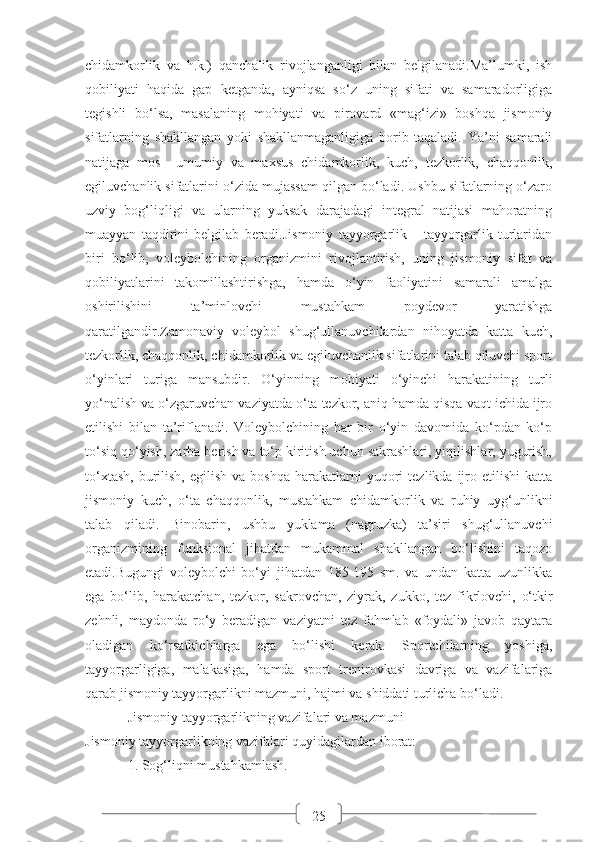 25chidamkorlik   va   h.k.)   qanchalik   rivojlanganligi   bilan   belgilanadi.Ma’lumki,   ish
qobiliyati   haqida   gap   ketganda,   ayniqsa   so‘z   uning   sifati   va   samaradorligiga
tegishli   bo‘lsa,   masalaning   mohiyati   va   pirovard   «mag‘izi»   boshqa   jismoniy
sifatlarning   shakllangan   yoki   shakllanmaganligiga   borib   taqaladi.   Ya’ni   samarali
natijaga   mos     umumiy   va   maxsus   chidamkorlik,   kuch,   tezkorlik,   chaqqonlik,
egiluvchanlik sifatlarini o‘zida mujassam qilgan bo‘ladi. Ushbu sifatlarning o‘zaro
uzviy   bog‘liqligi   va   ularning   yuksak   darajadagi   integral   natijasi   mahoratning
muayyan   taqdirini   belgilab   beradi.Jismoniy   tayyorgarlik   –   tayyorgarlik   turlaridan
biri   bo‘lib,   voleybolchining   organizmini   rivojlantirish,   uning   jismoniy   sifat   va
qobiliyatlarini   takomillashtirishga,   hamda   o‘yin   faoliyatini   samarali   amalga
oshirilishini   ta’minlovchi   mustahkam   poydevor   yaratishga
qaratilgandir.Zamonaviy   voleybol   shug‘ullanuvchilardan   nihoyatda   katta   kuch,
tezkorlik, chaqqonlik, chidamkorlik va egiluvchanlik sifatlarini talab qiluvchi sport
o‘yinlari   turiga   mansubdir.   O‘yinning   mohiyati   o‘yinchi   harakatining   turli
yo‘nalish va o‘zgaruvchan vaziyatda o‘ta tezkor, aniq hamda qisqa vaqt ichida ijro
etilishi   bilan   ta’riflanadi.   Voleybolchining   har   bir   o‘yin   davomida   ko‘pdan   ko‘p
to‘siq qo‘yish, zarba berish va to‘p kiritish uchun sakrashlari, yiqilishlar, yugurish,
to‘xtash,   burilish,   egilish  va  boshqa   harakatlarni   yuqori  tezlikda  ijro  etilishi   katta
jismoniy   kuch,   o‘ta   chaqqonlik,   mustahkam   chidamkorlik   va   ruhiy   uyg‘unlikni
talab   qiladi.   Binobarin,   ushbu   yuklama   (nagruzka)   ta’siri   shug‘ullanuvchi
organizmining   funksional   jihatdan   mukammal   shakllangan   bo‘lishini   taqozo
etadi.Bugungi   voleybolchi   bo‘yi   jihatdan   185-195   sm.   va   undan   katta   uzunlikka
ega   bo‘lib,   harakatchan,   tezkor,   sakrovchan,   ziyrak,   zukko,   tez   fikrlovchi,   o‘tkir
zehnli,   maydonda   ro‘y   beradigan   vaziyatni   tez   fahmlab   «foydali»   javob   qaytara
oladigan   ko‘rsatkichlarga   ega   bo‘lishi   kerak.   Sportchilarning   yoshiga,
tayyorgarligiga,   malakasiga,   hamda   sport   trenirovkasi   davriga   va   vazifalariga
qarab jismoniy tayyorgarlikni mazmuni, hajmi va shiddati turlicha bo‘ladi.
Jismoniy tayyorgarlikning vazifalari va mazmuni
Jismoniy tayyorgarlikning vazifalari quyidagilardan iborat:
1. Sog‘liqni mustahkamlash. 