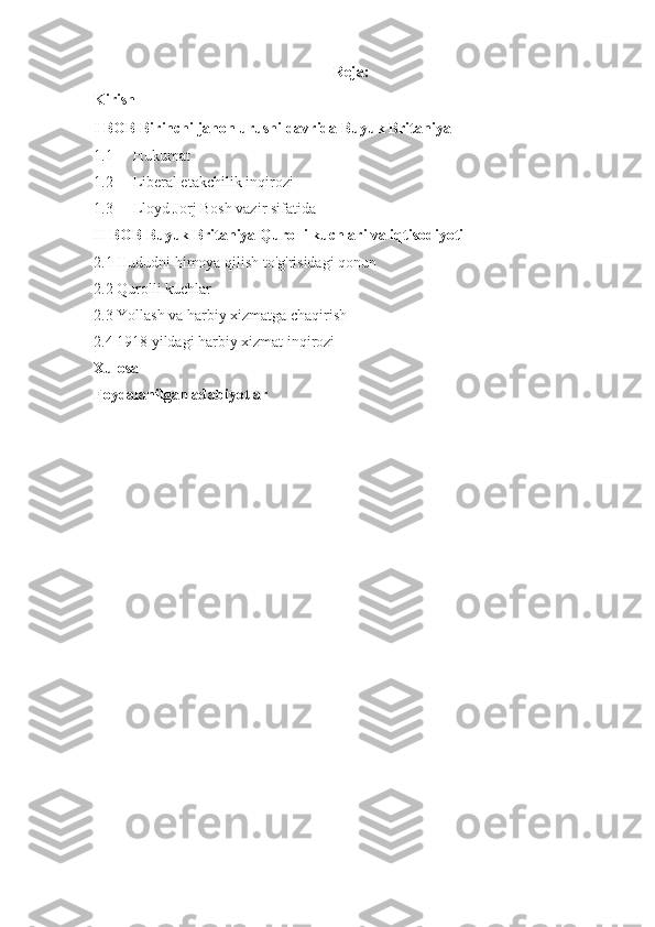 Reja:
Kirish
I BOB Birinchi jahon urushi davrida Buyuk Britaniya
1.1 Hukumat
1.2 Liberal etakchilik inqirozi
1.3 Lloyd Jorj Bosh vazir sifatida
II BOB Buyuk Britaniya Qurolli kuchlari va iqtisodiyoti
2.1 Hududni himoya qilish to'g'risidagi qonun
2.2 Qurolli kuchlar
2.3 Yollash va harbiy xizmatga chaqirish
2.4 1918 yildagi harbiy xizmat inqirozi
Xulosa
Foydalanilgan adabiyotlar 