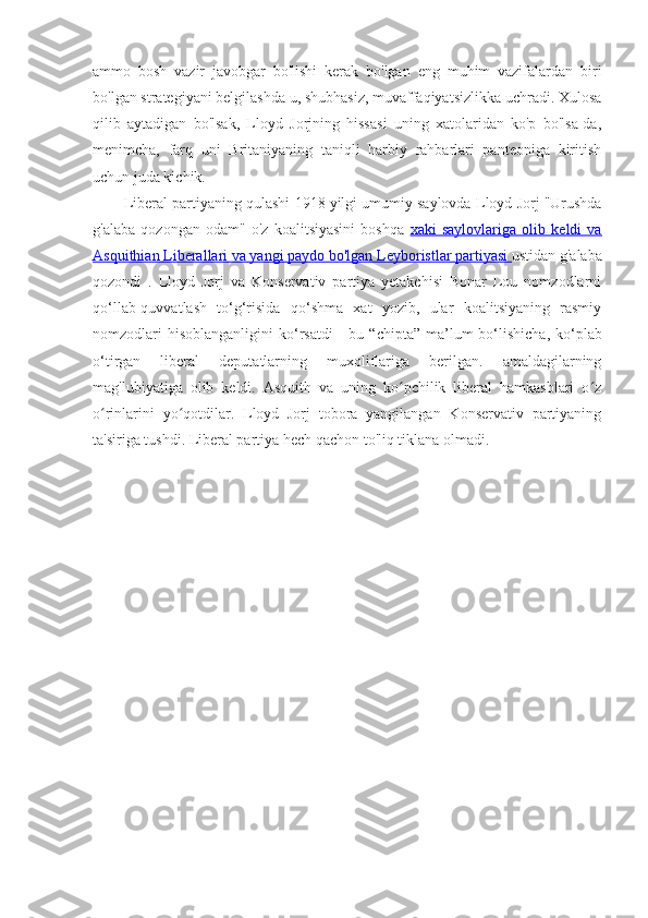 ammo   bosh   vazir   javobgar   bo'lishi   kerak   bo'lgan   eng   muhim   vazifalardan   biri
bo'lgan strategiyani belgilashda u, shubhasiz, muvaffaqiyatsizlikka uchradi. Xulosa
qilib   aytadigan   bo'lsak,   Lloyd   Jorjning   hissasi   uning   xatolaridan   ko'p   bo'lsa-da,
menimcha,   farq   uni   Britaniyaning   taniqli   harbiy   rahbarlari   panteoniga   kiritish
uchun juda kichik. 
Liberal partiyaning qulashi  1918 yilgi umumiy saylovda  Lloyd Jorj "Urushda
g'alaba   qozongan   odam"   o'z   koalitsiyasini   boshqa   xaki   saylovlariga   olib   keldi   va
Asquithian Liberallari va yangi paydo bo'lgan     Leyboristlar partiyasi     ustidan g'alaba
qozondi   .   Lloyd   Jorj   va   Konservativ   partiya   yetakchisi   Bonar   Lou   nomzodlarni
qo‘llab-quvvatlash   to‘g‘risida   qo‘shma   xat   yozib,   ular   koalitsiyaning   rasmiy
nomzodlari   hisoblanganligini   ko‘rsatdi   -  bu   “chipta”   ma’lum   bo‘lishicha,  ko‘plab
o‘tirgan   liberal   deputatlarning   muxoliflariga   berilgan.   amaldagilarning
mag'lubiyatiga   olib   keldi.   Asquith   va   uning   ko pchilik   liberal   hamkasblari   o zʻ ʻ
o rinlarini   yo qotdilar.   Lloyd   Jorj   tobora   yangilangan   Konservativ   partiyaning	
ʻ ʻ
ta'siriga tushdi. Liberal partiya hech qachon to'liq tiklana olmadi.  