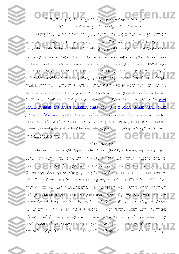 II BOB Buyuk Britaniya Qurolli kuchlari va iqtisodiyoti
2.1 Hududni himoya qilish to'g'risidagi qonun
Asosiy maqola:   Shohlikni himoya qilish to'g'risidagi qonun 1914 yil   Birinchi
Qirollikni   himoya   qilish   to'g'risidagi   qonun   (DORA)   1914   yil   8   avgustda,
urushning   birinchi   haftalarida   qabul   qilingan,   garchi   uning   qoidalari   keyingi   bir
necha   oy   ichida   kengaytirilgan   bo'lsa   ham.   Bu   hukumatga   keng   vakolatlar   berdi ,
masalan,   urush   harakatlari   uchun   zarur   bo'lgan   binolar   yoki   erlarni   rekvizitsiya
qilish qobiliyati . Britaniya jamoatchiligiga taqiqlangan narsalar qatoriga temir yo lʻ
ko priklari   ostida   bemalol   yurish,   yovvoyi   hayvonlarni   boqish   va   dengiz	
ʻ
masalalarini   muhokama  qilish   kiradi.   Britaniyaning  yozgi   vaqti   ham   joriy   etildi   .
Endi   alkogolli   ichimliklar   suyultirilishi   kerak   edi,   pab   yopilish   vaqti   12:30   dan
10:00 ga ko'chirildi va 1916 yil avgustidan londonliklar 10:00 dan 7:00 gacha  taksi
uchun   hushtak   chalishlari   mumkin   emas   edi.      U   o z   kuchi   uchun   ham,  	
ʻ    o lim	ʻ   
jazosini      to xtatuvchi   vosita  	
ʻ    sifatida   qo llagani   uchun   ham   tanqid   qilindi–   garchi	ʻ
qonunning o zida o lim jazosi nazarda tutilmagan bo lsa-da, bu qoidalarni buzgan	
ʻ ʻ ʻ
fuqarolar armiyada sud qilinishini nazarda tutgan edi.   Harbiy tribunallar   , bu erda
eng katta jazo o'lim edi. 
Interniratsiya
Birinchi   jahon   urushi   davrida   Birlashgan   Qirollikda   internatsiya   5   avgustda
qabul   qilingan   Chet   elliklarni   cheklash   to'g'risidagi   qonun   barcha   chet   el
fuqarolarini   politsiyada   ro'yxatdan   o'tkazishni   talab   qildi   va   9   sentyabrga   qadar
Germaniya,   Avstriya   va   Vengriyaning   67   000   dan   ozroq   fuqarolari   buni   amalga
oshirdi.   Dushman   shtatlari   fuqarolarining   sayohatlari,   josuslik   uchun   ishlatilishi
mumkin   bo lgan   asbob-uskunalarga   ega   bo lishlari   va   bostirib   kirishi   mumkin
ʻ ʻ
bo lgan hududlarda yashashlari bo yicha cheklovlar qo yilgan. Hukumat ommaviy	
ʻ ʻ ʻ
internirlashni   joriy   qilishni   istamadi   .   U   1914   yil   7   avgustdagi   dushman
davlatlarning   17   yoshdan   42   yoshgacha   bo‘lgan   barcha   fuqarolarini   internirga
o‘tkazish   to‘g‘risidagi   harbiy   qarorni   bekor   qildi   va   buning   o‘rniga   faqat   milliy
xavfsizlikka   tahdid   solayotganlikda   gumon   qilingan   shaxslarga   e’tibor   qaratdi.
Sentyabr   oyiga   kelib   10500   nafar   xorijlik   hibsga   olingan   edi,   ammo   1914-yil 