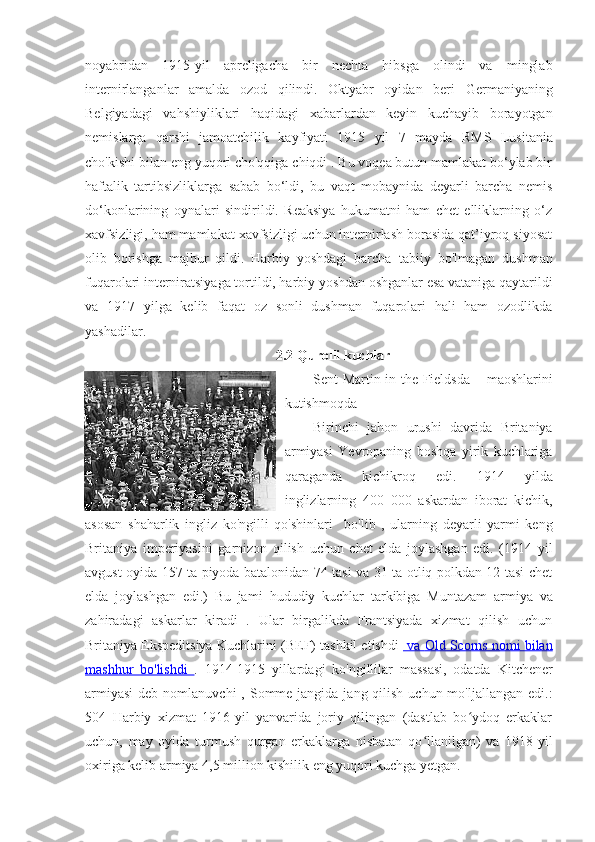 noyabridan   1915-yil   apreligacha   bir   nechta   hibsga   olindi   va   minglab
internirlanganlar   amalda   ozod   qilindi.   Oktyabr   oyidan   beri   Germaniyaning
Belgiyadagi   vahshiyliklari   haqidagi   xabarlardan   keyin   kuchayib   borayotgan
nemislarga   qarshi   jamoatchilik   kayfiyati   1915   yil   7   mayda   RMS   Lusitania
cho'kishi  bilan eng yuqori cho'qqiga chiqdi . Bu voqea butun mamlakat bo‘ylab bir
haftalik   tartibsizliklarga   sabab   bo‘ldi,   bu   vaqt   mobaynida   deyarli   barcha   nemis
do‘konlarining   oynalari   sindirildi.   Reaksiya   hukumatni   ham   chet   elliklarning   o‘z
xavfsizligi, ham mamlakat xavfsizligi uchun internirlash borasida qat’iyroq siyosat
olib   borishga   majbur   qildi.   Harbiy   yoshdagi   barcha   tabiiy   bo'lmagan   dushman
fuqarolari interniratsiyaga tortildi, harbiy yoshdan oshganlar esa vataniga qaytarildi
va   1917   yilga   kelib   faqat   oz   sonli   dushman   fuqarolari   hali   ham   ozodlikda
yashadilar. 
2.2 Qurolli kuchlar
Sent-Martin-in-the-Fieldsda   maoshlarini
kutishmoqda
Birinchi   jahon   urushi   davrida   Britaniya
armiyasi   Yevropaning   boshqa   yirik   kuchlariga
qaraganda   kichikroq   edi.   1914   yilda
inglizlarning   400   000   askardan   iborat   kichik,
asosan   shaharlik   ingliz   ko'ngilli   qo'shinlari     bo'lib   ,   ularning   deyarli   yarmi   keng
Britaniya   imperiyasini   garnizon   qilish   uchun   chet   elda   joylashgan   edi.   (1914   yil
avgust oyida 157 ta piyoda batalonidan 74 tasi va 31 ta otliq polkdan 12 tasi chet
elda   joylashgan   edi.)   Bu   jami   hududiy   kuchlar   tarkibiga   Muntazam   armiya   va
zahiradagi   askarlar   kiradi   .   Ular   birgalikda   Frantsiyada   xizmat   qilish   uchun
Britaniya Ekspeditsiya Kuchlarini  (BEF) tashkil etishdi    va     Old Scorns nomi bilan   
mashhur   bo'lishdi   .   1914-1915   yillardagi   ko'ngillilar   massasi,   odatda   Kitchener
armiyasi  deb nomlanuvchi   , Somme  jangida jang qilish uchun mo'ljallangan  edi.:
504   Harbiy   xizmat   1916-yil   yanvarida   joriy   qilingan   (dastlab   bo ydoq   erkaklarʻ
uchun,   may   oyida   turmush   qurgan   erkaklarga   nisbatan   qo llanilgan)   va   1918-yil	
ʻ
oxiriga kelib armiya 4,5 million kishilik eng yuqori kuchga yetgan.  