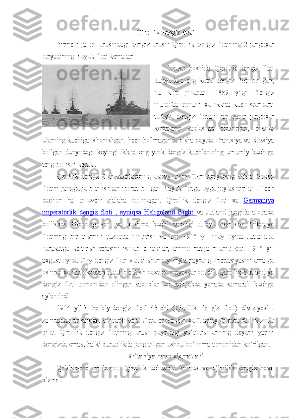 Qirollik dengiz floti
Birinchi   jahon   urushidagi   dengiz   urushi   Qirollik  dengiz   flotining   2-jangovar
otryadining Buyuk floti kemalari
Urush   boshida   Qirollik   dengiz   floti
dunyodagi   eng   katta   dengiz   floti   bo'lgan,
bu   ko'p   jihatdan   1889   yilgi   Dengiz
mudofaa   qonuni   va   ikkita   kuch   standarti
tufayli   dengiz   flotini   bir   qator   jangovar
kemalarni   saqlashga   chaqirgan,   chunki
ularning kuchiga ishonishgan. hech bo'lmaganda o'sha paytda  Frantsiya  va  Rossiya
bo'lgan   dunyodagi   keyingi   ikkita   eng   yirik   dengiz   kuchlarining   umumiy   kuchiga
teng bo'lishi kerak . 
Qirollik   dengiz   floti   kuchlarining   asosiy   qismi   Germaniyaning   ochiq   dengiz
flotini   jangga jalb qilishdan iborat bo'lgan   Buyuk flotga   uyga joylashtirildi . Hech
qachon   hal   qiluvchi   g'alaba   bo'lmagan.   Qirollik   dengiz   floti   va   Germaniya
imperatorlik   dengiz   floti   ,   ayniqsa      Heligoland   Bight      va   Jutland   jangida   aloqada
bo'lishdi.   Ularning   soni   va   otishma   kuchi   kamligi   tufayli   nemislar   Britaniya
flotining   bir   qismini   tuzoqqa   ilintirish   va   uni   1916   yil   may   oyida   Jutlandda
harakatga   keltirish   rejasini   ishlab   chiqdilar,   ammo   natija   noaniq   edi.   1916   yil
avgust oyida Oliy dengiz floti xuddi shunday hiyla-nayrang operatsiyasini amalga
oshirdi va "halokatdan qutulib qolish baxtiga muyassar bo'ldi". Qirollik Yutlandiya
dengiz   floti   tomonidan   olingan   saboqlar   uni   kelajakda   yanada   samarali   kuchga
aylantirdi. 
1914   yilda   harbiy-dengiz   floti   63-chi   (Qirollik   dengiz   floti)   diviziyasini
zahiradagilar safidan chiqardi va u O'rta er dengizi va G'arbiy frontda faol xizmat
qildi.   Qirollik   dengiz   flotining   urush   paytidagi   yo qotishlarining   deyarli   yarmiʻ
dengizda emas, balki quruqlikda jang qilgan ushbu bo linma tomonidan ko rilgan. 
ʻ ʻ
Britaniya havo xizmatlari
Qo'shimcha   ma'lumot:   Qirollik   uchuvchi   korpus   va   Qirollik   dengiz   havo
xizmati 