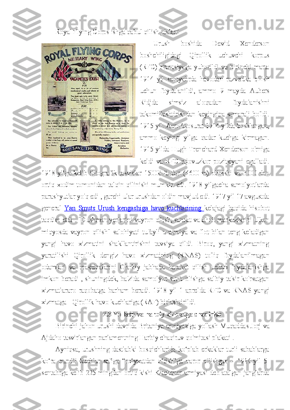 Royal Flying Corps  ishga qabul qilish plakati
Urush   boshida   Devid   Xenderson
boshchiligidagi   Qirollik   uchuvchi   korpus
(RFC)   Frantsiyaga   yuborildi  va  birinchi   marta
1914   yil   sentyabrda   havodan   razvedka   qilish
uchun   foydalanildi,   ammo   9   mayda   Aubers
Ridjda   simsiz   aloqadan   foydalanishni
takomillashtirishdan keyingina samarali  bo'ldi.
1915 yil.  Aerofotosurat  1914 yilda boshlangan,
ammo   keyingi   yilga   qadar   kuchga   kirmagan.
1915 yilda   Hugh Trenchard   Xenderson o'rniga
keldi   va   RFC   tajovuzkor   pozitsiyani   egalladi.
1918 yilga  kelib fotografik  tasvirlar   15000 futdan (4600  m)   olinishi  va  3000 dan
ortiq   xodim   tomonidan  talqin   qilinishi   mumkin   edi.  1918   yilgacha   samolyotlarda
parashyutlar  yo'q edi , garchi ular urushdan oldin mavjud edi. 1917 yil 17 avgustda
general   Yan   Smuts   Urush   kengashiga      havo   kuchlarining      kelajagi   haqida   hisobot
taqdim etdi . "Dushman yerlarini vayron qilish, sanoat va aholi markazlarini ulkan
miqyosda   vayron   qilish"   salohiyati   tufayli   u   armiya   va   flot   bilan   teng   keladigan
yangi   havo   xizmatini   shakllantirishni   tavsiya   qildi.   Biroq,   yangi   xizmatning
yaratilishi   Qirollik   dengiz   havo   xizmatining   (RNAS)   to'liq   foydalanilmagan
odamlari   va   mashinalarini   G'arbiy   jabhada   harakat   qilish   uchun   foydalanishga
imkon  beradi   ,  shuningdek,  ba'zida  samolyot  sotib   olishga  salbiy   ta'sir  ko'rsatgan
xizmatlararo   raqobatga   barham   beradi.   1918   yil   1   aprelda   RFC   va   RNAS   yangi
xizmatga -  Qirollik havo kuchlariga  (RAF) birlashtirildi. 
2.3 Yollash va harbiy xizmatga chaqirish
Birinchi jahon urushi davrida Britaniya armiyasiga yollash   Muqaddas Jorj va
Ajdaho  tasvirlangan parlamentning Harbiy chaqiruv qo'mitasi plakati .
Ayniqsa,   urushning  dastlabki   bosqichlarida  ko‘plab   erkaklar   turli   sabablarga
ko‘ra   qurolli   kuchlar   safiga   “ro‘yxatdan   o‘tish”ga   qaror   qilishgan   –   1914-yil   5-
sentabrga kelib 225 mingdan ortiq kishi Kitchener armiyasi deb atalgan janglarda 