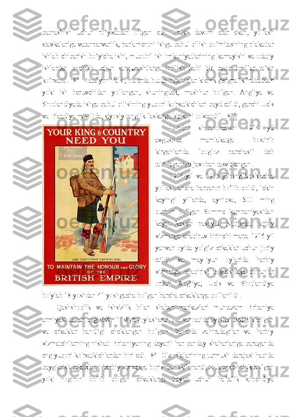 qatnashish   uchun   ro‘yxatdan   o‘tgan   edi.   Urush   davom   etar   ekan,   yollash
stavkalariga vatanparvarlik, parlamentni ishga qabul qilish qo mitasining plakatlarʻ
ishlab chiqarish bo yicha ishi, muqobil ish imkoniyatlarining kamayishi va odatiy	
ʻ
ishlardan   qochish   uchun   sarguzashtlarga   intilish   kabi   bir   qator   omillar   ta sir	
ʼ
ko rsatdi. 	
ʻ [81]   Batalyon Pals  , bu erda butun batalonlar kichik geografik hududdan
yoki   ish   beruvchidan   yollangan,   shuningdek,   mashhur   bo'lgan.   Angliya   va
Shotlandiyada ishga qabul qilishning yuqori ko'rsatkichlari qayd etildi, garchi Uels
va Irlandiya misolida, siyosiy tanglik "askarga kirishni to'xtatdi".  [81]
London   shartnomasini   1914   yil
avgustida   mamlakatga   bostirib
kirganlarida   "qog'oz   parchasi"   deb
ta'riflaganiga javoban tasvirlangan .
1914-yil   va   1915-yilning   boshlarida
yollash   ancha   barqaror   bo‘lib   qoldi,   lekin
keyingi   yillarda,   ayniqsa,   500   ming
qurbon   bo‘lgan   Somme   kampaniyasidan
keyin   keskin   pasaydi.   Natijada,   harbiy
xizmatga chaqiruv   birinchi marta 1916 yil
yanvar   oyida   yolg'iz   erkaklar   uchun   joriy
etildi   va   may-iyun   oylarida   harbiy
xizmatga   chaqirish   to'g'risidagi   qonunlar
orqali   Angliya,   Uels   va   Shotlandiya
bo'ylab 18 yoshdan 41 yoshgacha bo'lgan barcha erkaklarga qo'llanildi  .
Qashshoqlik   va   ishsizlik   bilan   shahar   markazlari   muntazam   Britaniya
armiyasi uchun eng sevimli ishga joylashardi. Jut sanoatida ayollar ustunlik qilgan
va   erkaklar   bandligi   cheklangan   bo'lgan   Dandida   zahiradagilar   va   harbiy
xizmatchilarning  nisbati   Britaniyaning  deyarli   har   qanday   shaharlariga  qaraganda
eng yuqori ko'rsatkichlardan biri edi.  [84]  O'z oilalarining turmush darajasi haqida
qayg'urish erkaklarni harbiy xizmatga borishda ikkilanardi; Hukumat halok bo'lgan
yoki   nogiron   bo'lib   qolgan   erkaklarga   hayot   uchun   haftalik   stipendiya 