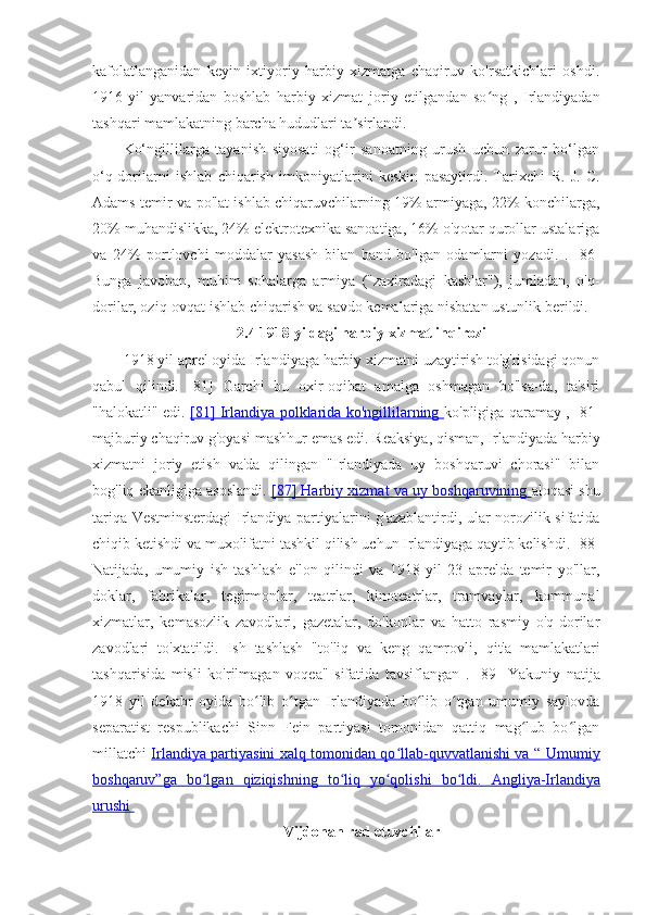 kafolatlanganidan   keyin   ixtiyoriy   harbiy   xizmatga   chaqiruv   ko'rsatkichlari   oshdi.
1916-yil   yanvaridan   boshlab   harbiy   xizmat   joriy   etilgandan   so ng   ,   Irlandiyadanʻ
tashqari mamlakatning barcha hududlari ta sirlandi.	
ʼ
Ko‘ngillilarga   tayanish   siyosati   og‘ir   sanoatning   urush   uchun   zarur   bo‘lgan
o‘q-dorilarni   ishlab   chiqarish   imkoniyatlarini   keskin   pasaytirdi.   Tarixchi   R.   J.   C.
Adams   temir va po'lat ishlab chiqaruvchilarning 19% armiyaga, 22% konchilarga,
20% muhandislikka, 24% elektrotexnika sanoatiga, 16% o'qotar qurollar ustalariga
va   24%   portlovchi   moddalar   yasash   bilan   band   bo'lgan   odamlarni   yozadi.   .   [86]
Bunga   javoban,   muhim   sohalarga   armiya   ("zaxiradagi   kasblar"),   jumladan,   o'q-
dorilar, oziq-ovqat ishlab chiqarish va savdo kemalariga nisbatan ustunlik berildi. 
2.4 1918 yildagi harbiy xizmat inqirozi
1918 yil aprel oyida Irlandiyaga harbiy xizmatni uzaytirish to'g'risidagi qonun
qabul   qilindi.   [81]   Garchi   bu   oxir-oqibat   amalga   oshmagan   bo'lsa-da,   ta'siri
"halokatli" edi.   [81]      Irlandiya polklarida ko'ngillilarning      ko'pligiga qaramay ,   [81]
majburiy chaqiruv g'oyasi mashhur emas edi. Reaksiya, qisman, Irlandiyada harbiy
xizmatni   joriy   etish   va'da   qilingan   "Irlandiyada   uy   boshqaruvi   chorasi"   bilan
bog'liq ekanligiga asoslandi.   [87] Harbiy xizmat va     uy boshqaruvining     aloqasi shu
tariqa Vestminsterdagi Irlandiya partiyalarini g'azablantirdi, ular norozilik sifatida
chiqib ketishdi va muxolifatni tashkil qilish uchun Irlandiyaga qaytib kelishdi.  [88]
Natijada,   umumiy   ish   tashlash   e'lon   qilindi   va   1918   yil   23   aprelda   temir   yo'llar,
doklar,   fabrikalar,   tegirmonlar,   teatrlar,   kinoteatrlar,   tramvaylar,   kommunal
xizmatlar,   kemasozlik   zavodlari,   gazetalar,   do'konlar   va   hatto   rasmiy   o'q-dorilar
zavodlari   to'xtatildi.   Ish   tashlash   "to'liq   va   keng   qamrovli,   qit'a   mamlakatlari
tashqarisida   misli   ko'rilmagan   voqea"   sifatida   tavsiflangan   .   [89]   Yakuniy   natija
1918   yil   dekabr   oyida   bo lib   o tgan   Irlandiyada   bo lib   o tgan   umumiy   saylovda	
ʻ ʻ ʻ ʻ
separatist   respublikachi   Sinn   Fein   partiyasi   tomonidan   qattiq   mag lub   bo lgan	
ʻ ʻ
millatchi   Irlandiya partiyasini xalq tomonidan qo llab-quvvatlanishi va “  	
ʻ    Umumiy   
boshqaruv”ga   bo lgan   qiziqishning   to liq   yo qolishi   bo ldi.  	
ʻ ʻ ʻ ʻ    Angliya-Irlandiya   
urushi 
Vijdonan rad etuvchilar  