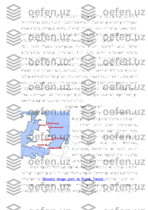 Buyuk   Britaniya   harbiy   tribunalni   harbiy   sudning   haqiqiyligiga   qanchalik
ishontirishiga qarab, muqobil  fuqarolik xizmatini o‘tashdan  yoki harbiy bo‘lmagan
shaxs   sifatida   armiyada   xizmat   qilishdan   mutlaqo   ozod   qilinishiga   ruxsat   berdi.
sizning   e'tirozingiz.   [90]   16   500   ga   yaqin   erkaklar   vijdonan   harbiy   xizmatchilar
sifatida   ro yxatga   olingan,   bunda  ʻ Kvakerlar   katta   rol   o ynagan.  	ʻ [81]   Taxminan
4500   nafari   “davlat   ahamiyatiga   molik   ishlarni   bajarish”   uchun   fermer
xo jaliklarida   ishlashga   jo natilgan,   7000   nafari   zambil   ko taruvchi   sifatida	
ʻ ʻ ʻ
jangovar   bo lmagan   vazifalarga   tayinlangan,   ammo   6000   nafari   armiya   safiga	
ʻ
qo shilishga   majbur   bo lgan   va   ular   buyruqni   rad   etganlarida,   ular  	
ʻ ʻ Richmond
Sixteen   bilan   bo'lgani   kabi,   qamoqqa   jo'natildi   .   Taxminan   843   nafar   vijdonan
harbiy   xizmatchilar   ikki   yildan   ortiq   qamoqda   o'tkazdilar;   o'n   kishi   u   erda   vafot
etdi, o'n etti kishi dastlab o'lim jazosiga hukm qilindi (lekin umrbod qamoq jazosi
oldi) va 142 kishi umrbod qamoq jazosiga hukm qilindi.  [92]  Hech qanday foydali
hissa   qo'shmagan   deb   hisoblangan   vijdonli   harbiylar   urushdan   keyin   besh   yil
davomida saylov huquqidan mahrum qilindi. 
Dengiz va havo hujumlari
Germaniyaning   bombardimonlari
Angliyaning sharqiy qirg'oqlarida to'plangan
Birinchi   jahon   urushi   boshlanganda,
Napoleon   urushlaridan   keyin   birinchi   marta
Britaniya   orollari   aholisi   dengiz   reydlari
hujumi   xavfi   ostida   edi.   Mamlakat,
shuningdek,   Zeppelinlar   va   qattiq   qanotli
samolyotlarning   havo   reydlari   bilan   hujumga
uchradi  , bu yana bir birinchi. 
Dengiz   reydlari   Yarmutga   reyd   va   Skarboro,   Xartlpul   va   Uitbiga   bostirish
1914 yil noyabr oyida bo'lib o'tgan Yarmut reydisi Germaniya dengiz kuchlarining
Britaniyaning   Shimoliy   dengiz   porti   va      Buyuk   Yarmut      shahriga   hujumi   edi   .
Britaniya   esminetslari   dengizda   mina   yotqizayotgan   nemis   kemalarini
to'xtatgandan   keyingina   qirg'oqqa   snaryadlar   tushgani   sababli   shaharning   o'zi 