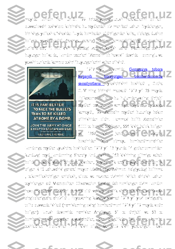 mayida   London   ham   urildi.   [99]   Britaniyaning   urush   harakatlarini   qo'llab-
quvvatlovchi   tashviqot   ko'pincha   bu   reydlardan   o'z   manfaati   uchun   foydalangan,
bir ishga yollash afishasida: "Uyda bombadan o'ldirilgandan ko'ra, o'qlarga duchor
bo'lgan   yaxshiroqdir"   (rasmga   qarang).   Biroq,   jamoatchilikning   munosabati
turlicha   edi;   10   000   kishi   u   yerdagi   zararni   ko'rish   uchun   Skarboroga   tashrif
buyurgan   bo'lsa-da,   London   teatrlari   "Zeppelin   ob-havosi"   davrida   -   qorong'u   va
yaxshi tunlarda kamroq tashrif buyurganlarini xabar qilishdi. 
1917   yil   davomida   Germaniya   tobora
ko'payib   borayotgan      bombardimonchi   
samolyotlarni   joylashtirishni   boshladi   ,   Gotha
G.IV   ning   birinchi   maqsadi   1917   yil   25   mayda
Folkestone   bo'ldi   ,   bu   hujumdan   so'ng   dirijabl
reydlari   tez   qanotli   samolyot   reydlari   foydasiga
kamaydi,   [99]   Zeppelin   reydlari   butunlay   bekor
qilinishidan   oldin.   Hammasi   bo'lib   Zeppelinlar
6000 ta bomba tashlagan,  556 kishi  halok bo'lgan
va   1357   kishi   jarohatlangan.   Folkestone
bosqinidan   ko'p   o'tmay,   bombardimonchilar
Londonga   reydlar   uyushtira   boshladilar:   1917   yil   13   iyunda   14   gotlar   tomonidan
kunduzgi   reyd   Londonning   Sharqiy   End   qismida   162   kishining   o'limiga   sabab
bo'ldi   .   Ushbu   yangi   tahdidga   javoban,   keyinchalik   artilleriyaga   qo'mondonlik
qilgan RFC uchuvchisi  general-mayor Edvard Beyli Ashmor.   Belgiyadagi  bo'linma
,   takomillashtirilgan   aniqlash,   aloqa   va   nazorat   tizimini   ishlab   chiqish   uchun
tayinlangan   edi   Metropolitan   Observation   Service   deb   nomlangan   tizim   London
havo   mudofaasi   hududini   qamrab   oldi   va   keyinchalik   sharqdan   Kent   va   Esseks
qirg'oqlarigacha   cho'zildi   .   Poytaxtning   kuzatuv   xizmati   1918   yil   yozi   oxirigacha
to'liq quvvatda ishladi (nemislarning oxirgi bombardimoni 1918 yil 19 mayda sodir
bo'lgan).   Urush   davomida   nemislar   Angliyaga   51   ta   dirijabl   va   52   ta
bombardimonchi   reydlar   uyushtirdilar,   ular   birgalikda   280   tonna   bomba
tashladilar.   Yo'qotishlar   1413   kishi   o'lgan   va   3409   kishi   yaralangan.   Havo 