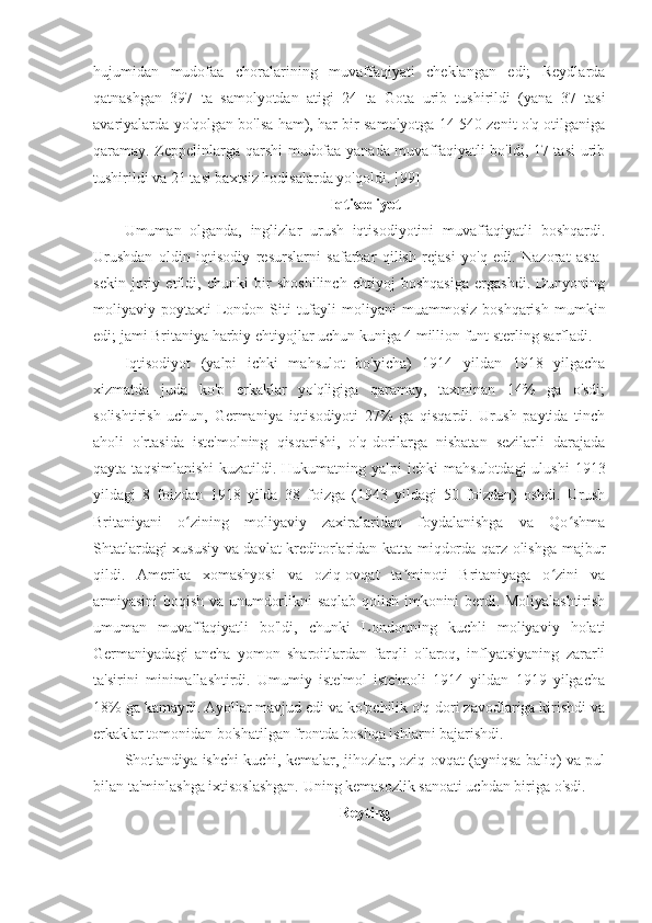 hujumidan   mudofaa   choralarining   muvaffaqiyati   cheklangan   edi;   Reydlarda
qatnashgan   397   ta   samolyotdan   atigi   24   ta   Gota   urib   tushirildi   (yana   37   tasi
avariyalarda yo'qolgan bo'lsa ham), har bir samolyotga 14 540 zenit o'q otilganiga
qaramay. Zeppelinlarga qarshi mudofaa yanada muvaffaqiyatli bo'ldi, 17 tasi urib
tushirildi va 21 tasi baxtsiz hodisalarda yo'qoldi.  [99]
Iqtisodiyot
Umuman   olganda,   inglizlar   urush   iqtisodiyotini   muvaffaqiyatli   boshqardi.
Urushdan   oldin   iqtisodiy   resurslarni   safarbar   qilish   rejasi   yo'q   edi.   Nazorat   asta-
sekin   joriy   etildi,   chunki   bir   shoshilinch   ehtiyoj   boshqasiga   ergashdi.   Dunyoning
moliyaviy  poytaxti   London  Siti   tufayli  moliyani   muammosiz  boshqarish  mumkin
edi; jami Britaniya harbiy ehtiyojlar uchun kuniga 4 million funt sterling sarfladi. 
Iqtisodiyot   (yalpi   ichki   mahsulot   bo'yicha)   1914   yildan   1918   yilgacha
xizmatda   juda   ko'p   erkaklar   yo'qligiga   qaramay,   taxminan   14%   ga   o'sdi;
solishtirish   uchun,   Germaniya   iqtisodiyoti   27%   ga   qisqardi.   Urush   paytida   tinch
aholi   o'rtasida   iste'molning   qisqarishi,   o'q-dorilarga   nisbatan   sezilarli   darajada
qayta  taqsimlanishi   kuzatildi. Hukumatning  yalpi  ichki   mahsulotdagi   ulushi   1913
yildagi   8   foizdan   1918   yilda   38   foizga   (1943   yildagi   50   foizdan)   oshdi.   Urush
Britaniyani   o zining   moliyaviy   zaxiralaridan   foydalanishga   va   Qo shmaʻ ʻ
Shtatlardagi xususiy va davlat kreditorlaridan katta miqdorda qarz olishga majbur
qildi.   Amerika   xomashyosi   va   oziq-ovqat   ta minoti   Britaniyaga   o zini   va	
ʼ ʻ
armiyasini boqish va unumdorlikni saqlab qolish imkonini berdi. Moliyalashtirish
umuman   muvaffaqiyatli   bo'ldi ,   chunki   Londonning   kuchli   moliyaviy   holati
Germaniyadagi   ancha   yomon   sharoitlardan   farqli   o'laroq,   inflyatsiyaning   zararli
ta'sirini   minimallashtirdi.   Umumiy   iste'mol   iste'moli   1914   yildan   1919   yilgacha
18% ga kamaydi. Ayollar mavjud edi va ko'pchilik o'q-dori zavodlariga kirishdi va
erkaklar tomonidan bo'shatilgan frontda boshqa ishlarni bajarishdi. 
Shotlandiya ishchi kuchi, kemalar, jihozlar, oziq-ovqat (ayniqsa baliq) va pul
bilan ta'minlashga ixtisoslashgan. Uning kemasozlik sanoati uchdan biriga o'sdi. 
Reyting 