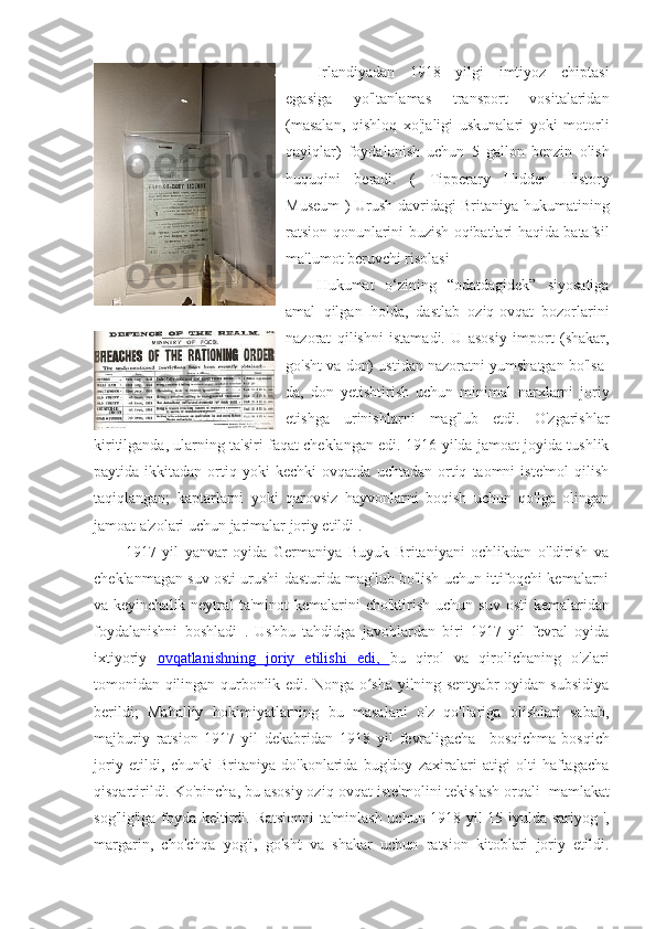 Irlandiyadan   1918   yilgi   imtiyoz   chiptasi
egasiga   yo'ltanlamas   transport   vositalaridan
(masalan,   qishloq   xo'jaligi   uskunalari   yoki   motorli
qayiqlar)   foydalanish   uchun   5   gallon   benzin   olish
huquqini   beradi.   (   Tipperary   Hidden   History
Museum   ) Urush davridagi Britaniya hukumatining
ratsion qonunlarini buzish oqibatlari haqida batafsil
ma'lumot beruvchi risolasi
Hukumat   o‘zining   “odatdagidek”   siyosatiga
amal   qilgan   holda,   dastlab   oziq-ovqat   bozorlarini
nazorat   qilishni   istamadi.   U   asosiy   import   (shakar,
go'sht va don) ustidan nazoratni yumshatgan bo'lsa-
da,   don   yetishtirish   uchun   minimal   narxlarni   joriy
etishga   urinishlarni   mag'lub   etdi.   O'zgarishlar
kiritilganda, ularning ta'siri faqat cheklangan edi. 1916-yilda jamoat joyida tushlik
paytida  ikkitadan   ortiq   yoki   kechki   ovqatda   uchtadan   ortiq   taomni   iste'mol   qilish
taqiqlangan;   kaptarlarni   yoki   qarovsiz   hayvonlarni   boqish   uchun   qo'lga   olingan
jamoat a'zolari uchun jarimalar joriy etildi . 
1917   yil   yanvar   oyida   Germaniya   Buyuk   Britaniyani   ochlikdan   o'ldirish   va
cheklanmagan suv osti urushi   dasturida mag'lub bo'lish uchun ittifoqchi kemalarni
va keyinchalik neytral ta'minot  kemalarini cho'ktirish uchun   suv osti  kemalaridan
foydalanishni   boshladi   .   Ushbu   tahdidga   javoblardan   biri   1917   yil   fevral   oyida
ixtiyoriy   ovqatlanishning   joriy   etilishi   edi    ,      bu   qirol   va   qirolichaning   o'zlari
tomonidan qilingan qurbonlik edi. Nonga o sha yilning sentyabr oyidan subsidiyaʻ
berildi;   Mahalliy   hokimiyatlarning   bu   masalani   o'z   qo'llariga   olishlari   sabab,
majburiy   ratsion   1917   yil   dekabridan   1918   yil   fevraligacha     bosqichma-bosqich
joriy   etildi,   chunki   Britaniya   do'konlarida   bug'doy   zaxiralari   atigi   olti   haftagacha
qisqartirildi. Ko'pincha, bu asosiy oziq-ovqat iste'molini tekislash orqali   mamlakat
sog'lig'iga foyda keltirdi.   Ratsionni  ta'minlash uchun 1918 yil 15 iyulda sariyog ',
margarin,   cho'chqa   yog'i,   go'sht   va   shakar   uchun   ratsion   kitoblari   joriy   etildi. 