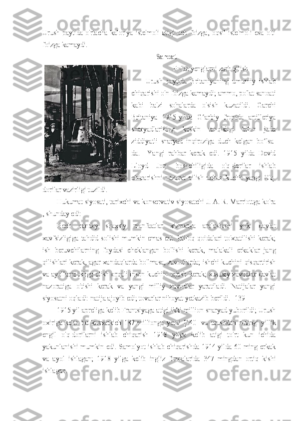 Urush   paytida   o'rtacha   kaloriya   iste'moli   atigi   uch   foizga,   oqsil   iste'moli   esa   olti
foizga kamaydi. 
Sanoat
Po'lat yenglarni zarb qilish
Urush   paytida   Britaniyaning   umumiy   ishlab
chiqarishi o'n foizga kamaydi; ammo, po'lat sanoati
kabi   ba'zi   sohalarda   o'sish   kuzatildi.   Garchi
Britaniya   1915-yilda   G arbiy   frontda   artilleriyaʻ
snaryadlarining   keskin   tanqisligi   bilan   juda
ziddiyatli   snaryad   inqiroziga   duch   kelgan   bo lsa-	
ʻ
da.     Yangi   rahbar   kerak   edi.   1915   yilda   Devid
Lloyd   Jorj   boshchiligida   o'q-dorilar   ishlab
chiqarishni   nazorat   qilish   uchun  kuchli   yangi   O'q-
dorilar vazirligi tuzildi.   
Hukumat siyosati, tarixchi va konservativ siyosatchi   J. A. R. Marriottga ko'ra
, shunday edi:
Hech   qanday   shaxsiy   manfaatlar   xizmatga   aralashishi   yoki   davlat
xavfsizligiga   tahdid  solishi   mumkin   emas   edi.  Ittifoq   qoidalari   to'xtatilishi   kerak;
ish   beruvchilarning   foydasi   cheklangan   bo'lishi   kerak,   malakali   erkaklar   jang
qilishlari kerak, agar xandaqlarda bo'lmasa, zavodlarda; ishchi kuchini qisqartirish
va ayollarni ishga olish orqali inson kuchini tejash kerak; xususiy zavodlar davlat
nazoratiga   o'tishi   kerak   va   yangi   milliy   zavodlar   yaratiladi.   Natijalar   yangi
siyosatni oqladi: natija ajoyib edi; tovarlar nihoyat yetkazib berildi.  [139]
1915 yil apreliga kelib Frantsiyaga atigi ikki million snaryad yuborildi; Urush
oxiriga   kelib   bu   ko'rsatkich   187   millionga   yetdi   [140]   va   urushdan   oldingi   yillik
engil   o'q-dorilarni   ishlab   chiqarish   1918   yilga   kelib   atigi   to'rt   kun   ichida
yakunlanishi mumkin edi. Samolyot ishlab chiqarishda 1914 yilda 60 ming erkak
va   ayol   ishlagan;   1918   yilga   kelib   ingliz   firmalarida   347   mingdan   ortiq   kishi
ishlagan.  