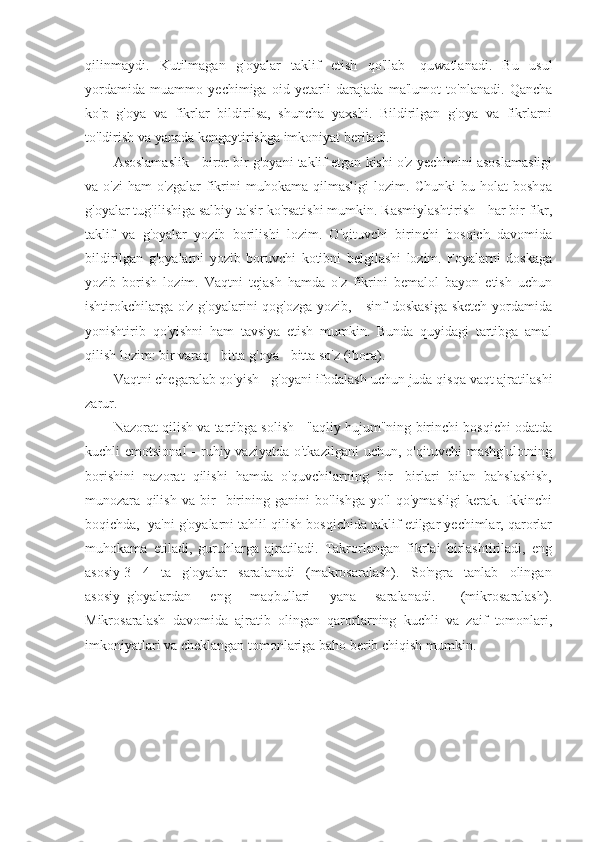 qilinmaydi.   Kutilmagan   g'oyalar   taklif   etish   qo'llab   -quwatlanadi.   Bu   usul
yordamida   muammo   yechimiga   oid   yetarli   darajada   ma'lumot   to'nlanadi.   Qancha
ko'p   g'oya   va   fikrlar   bildirilsa,   shuncha   yaxshi.   Bildirilgan   g'oya   va   fikrlarni
to'ldirish va yanada kengaytirishga imkoniyat beriladi.
Asoslamaslik - biror bir g'oyani taklif etgan kishi o'z yechimini asoslamasligi
va  o'zi   ham   o'zgalar   fikrini   muhokama   qilmasligi   lozim.   Chunki   bu  holat   boshqa
g'oyalar tug'ilishiga salbiy ta'sir ko'rsatishi mumkin. Rasmiylashtirish - har bir fikr,
taklif   va   g'oyalar   yozib   borilishi   lozim.   O'qituvchi   birinchi   bosqich   davomida
bildirilgan   g'oyalarni   yozib   boruvchi   kotibni   belgilashi   lozim.   Foyalarni   doskaga
yozib   borish   lozim.   Vaqtni   tejash   hamda   o'z   fikrini   bemalol   bayon   etish   uchun
ishtirokchilarga o'z g'oyalarini qog'ozga yozib,     sinf doskasiga sketch yordamida
yonishtirib   qo'yishni   ham   tavsiya   etish   mumkin.   Bunda   quyidagi   tartibga   amal
qilish lozim: bir varaq - bitta g'oya - bitta so'z (ibora).
Vaqtni chegaralab qo'yish - g'oyani ifodalash uchun juda qisqa vaqt ajratilashi
zarur.
Nazorat qilish va tartibga solish - "aqliy hujum"ning birinchi bosqichi odatda
kuchli  emotsional  -  ruhiy vaziyatda  o'tkazilgani  uchun,  o'qituvchi   mashg'ulotning
borishini   nazorat   qilishi   hamda   o'quvchilarning   bir   -birlari   bilan   bahslashish,
munozara   qilish   va   bir   -birining   ganini   bo'lishga   yo'l   qo'ymasligi   kerak.   Ikkinchi
boqichda,  ya'ni g'oyalarni tahlil qilish bosqichida taklif etilgar yechimlar, qarorlar
muhokama   etiladi,   guruhlarga   ajratiladi.   Takrorlangan   fikrlai   birlashtiriladi,   eng
asosiy 3 - 4   ta   g'oyalar   saralanadi   (makrosaralash).   So'ngra   tanlab   olingan
asosiy   g'oyalardan       eng       maqbullari       yana       saralanadi.         (mikrosaralash).
Mikrosaralash   davomida   ajratib   olingan   qarorlarning   kuchli   va   zaif   tomonlari,
imkoniyatlari va cheklangan tomonlariga baho berib chiqish mumkin. 