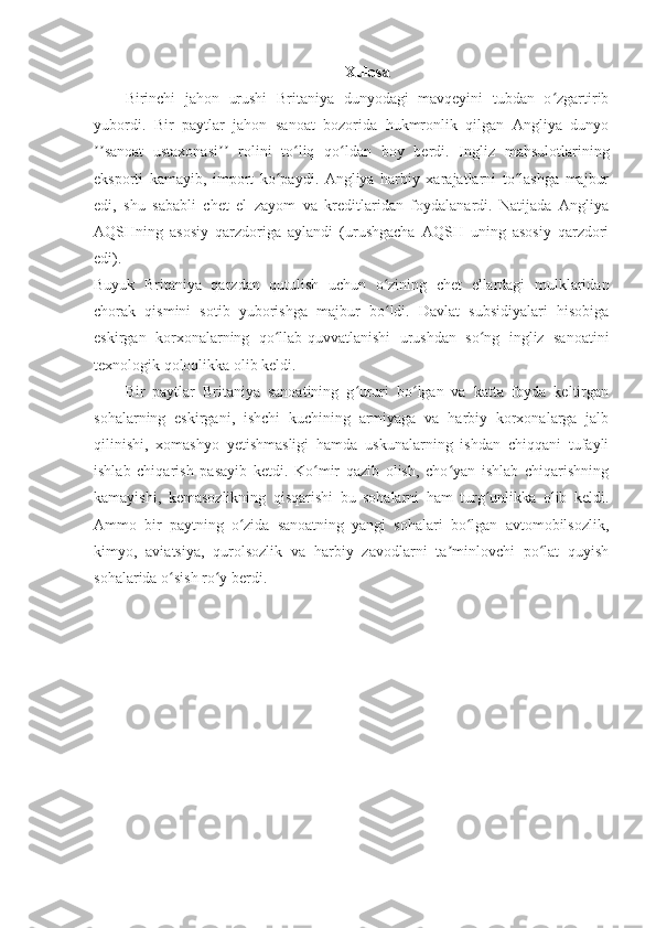 Xulosa
Birinchi   jahon   urushi   Britaniya   dunyodagi   mavqeyini   tubdan   o zgartiribʻ
yubordi.   Bir   paytlar   jahon   sanoat   bozorida   hukmronlik   qilgan   Angliya   dunyo
sanoat   ustaxonasi   rolini   to liq   qo ldan   boy   berdi.   Ingliz   mahsulotlarining	
ʼʼ ʼʼ ʻ ʻ
eksporti   kamayib,   import   ko paydi.   Angliya   harbiy   xarajatlarni   to lashga   majbur	
ʻ ʻ
edi,   shu   sababli   chet   el   zayom   va   kreditlaridan   foydalanardi.   Natijada   Angliya
AQSHning   asosiy   qarzdoriga   aylandi   (urushgacha   AQSH   uning   asosiy   qarzdori
edi).
Buyuk   Britaniya   qarzdan   qutulish   uchun   o zining   chet   ellardagi   mulklaridan	
ʻ
chorak   qismini   sotib   yuborishga   majbur   bo ldi.   Davlat   subsidiyalari   hisobiga
ʻ
eskirgan   korxonalarning   qo llab-quvvatlanishi   urushdan   so ng   ingliz   sanoatini	
ʻ ʻ
texnologik qoloqlikka olib keldi.
Bir   paytlar   Britaniya   sanoatining   g ururi   bo lgan   va   katta   foyda   keltirgan	
ʻ ʻ
sohalarning   eskirgani,   ishchi   kuchining   armiyaga   va   harbiy   korxonalarga   jalb
qilinishi,   xomashyo   yetishmasligi   hamda   uskunalarning   ishdan   chiqqani   tufayli
ishlab   chiqarish   pasayib   ketdi.   Ko mir   qazib   olish,   cho yan   ishlab   chiqarishning	
ʻ ʻ
kamayishi,   kemasozlikning   qisqarishi   bu   sohalarni   ham   turg unlikka   olib   keldi.	
ʻ
Ammo   bir   paytning   o zida   sanoatning   yangi   sohalari   bo lgan   avtomobilsozlik,	
ʻ ʻ
kimyo,   aviatsiya,   qurolsozlik   va   harbiy   zavodlarni   ta minlovchi   po lat   quyish	
ʼ ʻ
sohalarida o sish ro y berdi.	
ʻ ʻ 