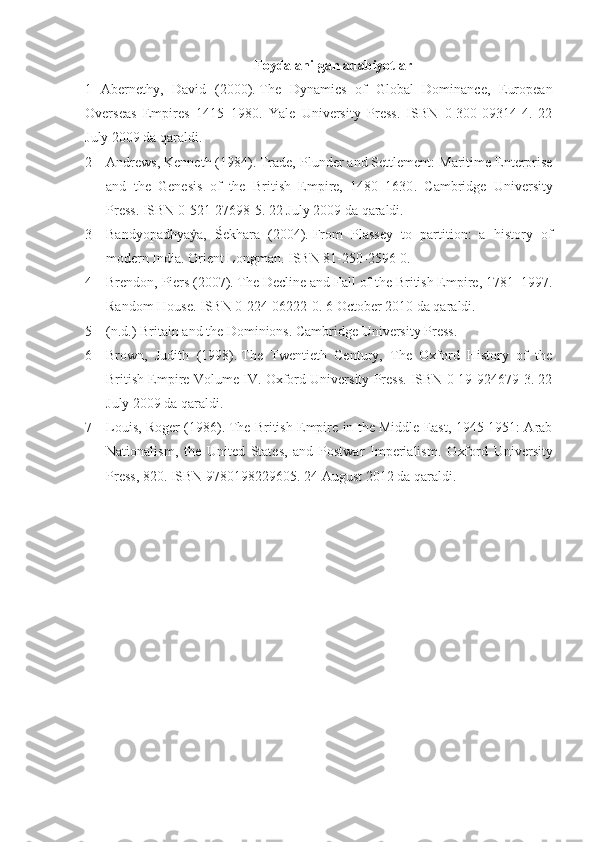 Foydalanilgan adabiyotlar
1   Abernethy,   David   (2000).   The   Dynamics   of   Global   Dominance,   European
Overseas   Empires   1415–1980 .   Yale   University   Press.   ISBN   0-300-09314-4.   22
July 2009 da qaraldi.  
2 Andrews, Kenneth (1984).   Trade, Plunder and Settlement: Maritime Enterprise
and   the   Genesis   of   the   British   Empire,   1480–1630 .   Cambridge   University
Press. ISBN 0-521-27698-5. 22 July 2009 da qaraldi.  
3 Bandyopādhyā a,   Śekhara   (2004).ẏ   From   Plassey   to   partition:   a   history   of
modern India. Orient Longman. ISBN 81-250-2596-0.  
4 Brendon, Piers   (2007).   The Decline and Fall of the British Empire, 1781–1997 .
Random House. ISBN 0-224-06222-0. 6 October 2010 da qaraldi.  
5 (n.d.)   Britain and the Dominions . Cambridge University Press.  
6 Brown,   Judith   (1998).   The   Twentieth   Century,   The   Oxford   History   of   the
British Empire Volume IV . Oxford University Press. ISBN 0-19-924679-3. 22
July 2009 da qaraldi.  
7 Louis, Roger (1986).   The British Empire in the Middle East, 1945-1951: Arab
Nationalism,   the   United   States,   and   Postwar   Imperialism .   Oxford   University
Press, 820. ISBN 9780198229605. 24 August 2012 da qaraldi.   