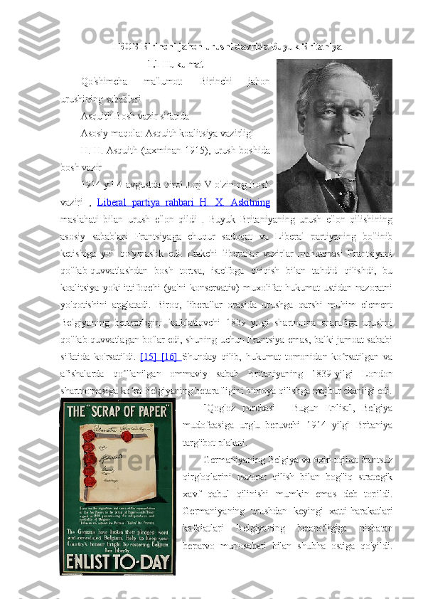 I BOB Birinchi jahon urushi davrida Buyuk Britaniya
1.1 Hukumat
Qo'shimcha   ma'lumot:   Birinchi   jahon
urushining sabablari
Asquith Bosh vazir sifatida 
Asosiy maqola:  Asquith koalitsiya vazirligi
H. H. Asquith   (taxminan 1915), urush boshida
bosh vazir
1914 yil 4 avgustda   qirol Jorj V o'zining Bosh
vaziri   ,   Liberal   partiya   rahbari      H.   X.   Askitning   
maslahati   bilan   urush   e'lon   qildi   .   Buyuk   Britaniyaning   urush   e'lon   qilishining
asosiy   sabablari   Frantsiyaga   chuqur   sadoqat   va   Liberal   partiyaning   bo'linib
ketishiga   yo'l   qo'ymaslik   edi.   Etakchi   liberallar   vazirlar   mahkamasi   Frantsiyani
qo'llab-quvvatlashdan   bosh   tortsa,   iste'foga   chiqish   bilan   tahdid   qilishdi,   bu
koalitsiya  yoki  ittifoqchi  (ya'ni  konservativ)   muxolifat   hukumat  ustidan  nazoratni
yo'qotishini   anglatadi.   Biroq,   liberallar   orasida   urushga   qarshi   muhim   element
Belgiyaning   betarafligini   kafolatlovchi   1839   yilgi   shartnoma   sharafiga   urushni
qo'llab-quvvatlagan bo'lar edi, shuning uchun Frantsiya emas, balki jamoat sababi
sifatida   ko'rsatildi.   [15]      [16]      Shunday   qilib,   hukumat   tomonidan   ko rsatilgan   vaʻ
afishalarda   qo llanilgan   ommaviy   sabab   Britaniyaning   1839-yilgi  	
ʻ London
shartnomasiga ko ra Belgiyaning betarafligini himoya qilishga majbur ekanligi edi.	
ʻ
"Qog'oz   parchasi   -   Bugun   Enlist",   Belgiya
mudofaasiga   urg'u   beruvchi   1914   yilgi   Britaniya
targ'ibot plakati.
Germaniyaning Belgiya va oxir-oqibat frantsuz
qirg'oqlarini   nazorat   qilish   bilan   bog'liq   strategik
xavf   qabul   qilinishi   mumkin   emas   deb   topildi.
Germaniyaning   urushdan   keyingi   xatti-harakatlari
kafolatlari   Belgiyaning   betarafligiga   nisbatan
beparvo   munosabati   bilan   shubha   ostiga   qo'yildi. 