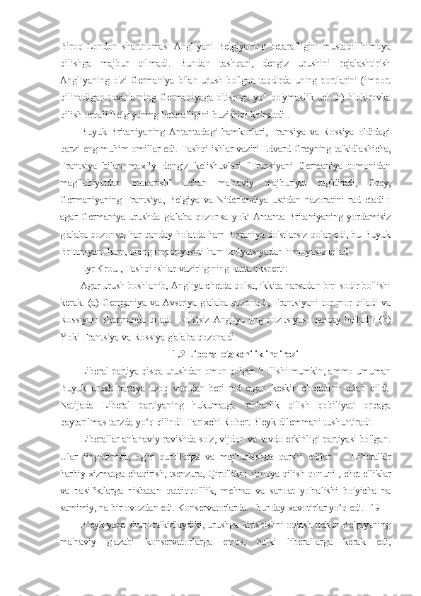 Biroq   London   shartnomasi   Angliyani   Belgiyaning   betarafligini   mustaqil   himoya
qilishga   majbur   qilmadi.   Bundan   tashqari,   dengiz   urushini   rejalashtirish
Angliyaning o'zi  Germaniya bilan urush bo'lgan  taqdirda uning portlarini  (import
qilinadigan tovarlarning Germaniyaga o'tishiga yo'l qo'ymaslik uchun) blokirovka
qilish orqali Belgiyaning betarafligini buzishini ko'rsatdi .
Buyuk   Britaniyaning   Antantadagi   hamkorlari,   Fransiya   va   Rossiya   oldidagi
qarzi eng muhim omillar edi. Tashqi ishlar vaziri   Edvard Greyning   ta'kidlashicha,
Frantsiya   bilan   maxfiy   dengiz   kelishuvlari   "Fransiyani   Germaniya   tomonidan
mag'lubiyatdan   qutqarish"   uchun   ma'naviy   majburiyat   tug'diradi,   Grey,
Germaniyaning   Frantsiya,   Belgiya   va   Niderlandiya   ustidan   nazoratini   rad   etadi   :
agar   Germaniya   urushda   g'alaba   qozonsa   yoki   Antanta   Britaniyaning   yordamisiz
g'alaba qozonsa, har qanday holatda ham Britaniya do'stlarsiz qolar edi, bu Buyuk
Britaniyani ham, uning imperiyasini ham izolyatsiyadan himoyasiz qiladi 
Eyr Krou  , Tashqi ishlar vazirligining katta eksperti:
Agar urush boshlanib, Angliya chetda qolsa, ikkita narsadan biri sodir bo'lishi
kerak. (a)  Germaniya va Avstriya g'alaba  qozonadi, Frantsiyani  tor-mor  qiladi  va
Rossiyani   sharmanda   qiladi.   Do'stsiz   Angliyaning   pozitsiyasi   qanday   bo'ladi?   (b)
Yoki Frantsiya va Rossiya g'alaba qozonadi. 
1.2 Liberal etakchilik inqirozi
Liberal partiya qisqa urushdan omon qolgan bo'lishi mumkin, ammo umuman
Buyuk   urush   partiya   uzoq   vaqtdan   beri   rad   etgan   keskin   choralarni   talab   qildi.
Natijada   Liberal   partiyaning   hukumatga   rahbarlik   qilish   qobiliyati   orqaga
qaytarilmas tarzda yo‘q qilindi. Tarixchi  Robert Bleyk  dilemmani tushuntiradi:
Liberallar an'anaviy ravishda so'z, vijdon va savdo erkinligi partiyasi bo'lgan.
Ular   jingoizmga,   og'ir   qurollarga   va   majburlashga   qarshi   edilar.   ...   Liberallar
harbiy xizmatga chaqirish, tsenzura,  Qirollikni himoya qilish qonuni   , chet elliklar
va   pasifistlarga   nisbatan   qattiqqo'llik,   mehnat   va   sanoat   yo'nalishi   bo'yicha   na
samimiy, na bir ovozdan edi. Konservatorlarda... bunday xavotirlar yo‘q edi.  [19]
Bleyk yana shuni ta'kidlaydiki, urushga kirishishni oqlash uchun Belgiyaning
ma'naviy   g'azabi   konservatorlarga   emas,   balki   liberallarga   kerak   edi, 